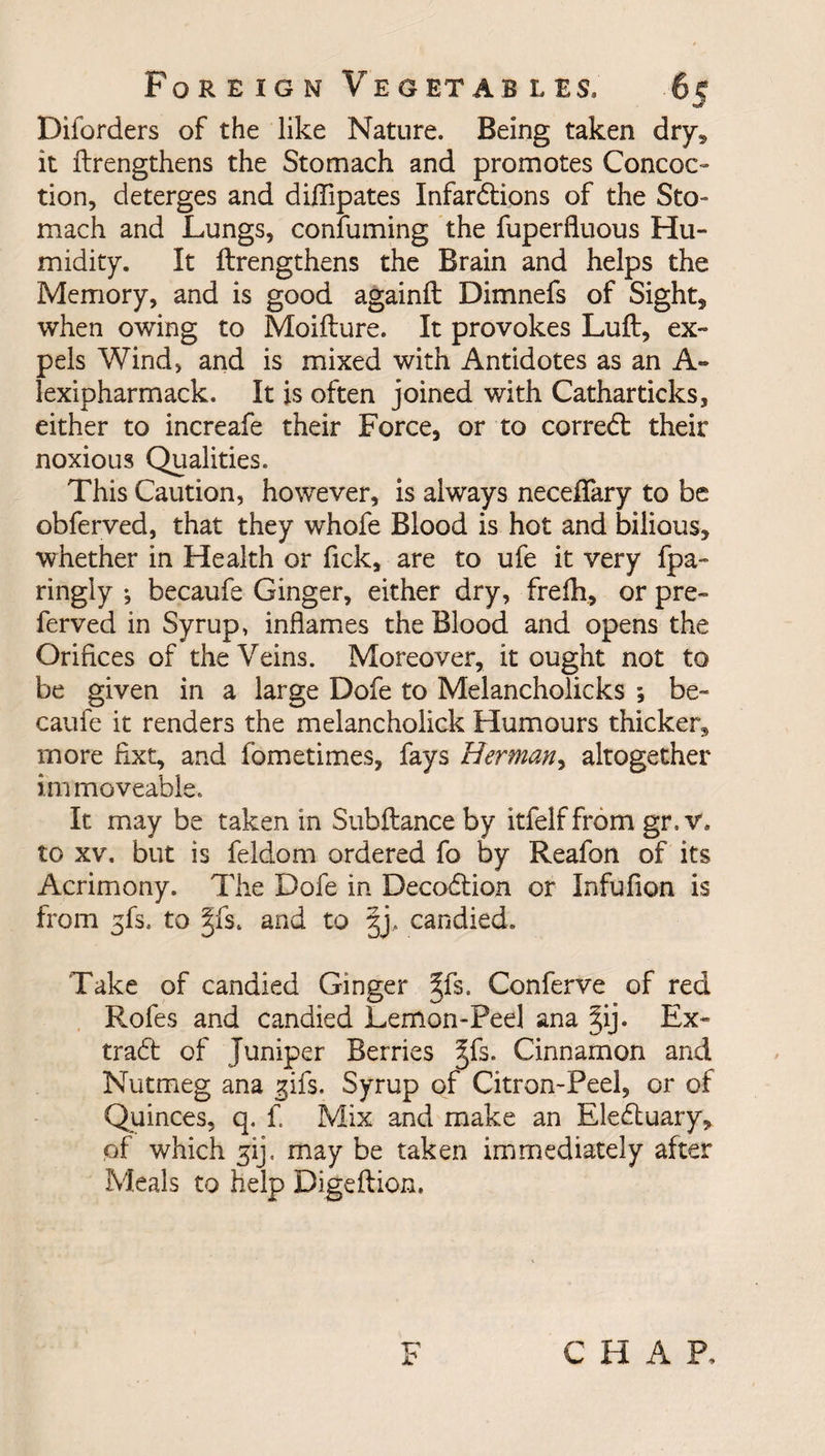 Diforders of the like Nature. Being taken dry* it Ilrengthens the Stomach and promotes Concoc¬ tion, deterges and diflipates Infardlions of the Sto¬ mach and Lungs, confirming the fuperfiuous Hu¬ midity. It Ilrengthens the Brain and helps the Memory, and is good againft Dimnefs of Sight, when owing to Moillure. It provokes Lull, ex¬ pels Wind, and is mixed with Antidotes as an A- lexipharmack. It is often joined with Catharticks, either to increafe their Force, or to corredl their noxious Qualities. This Caution, however, is always necelfary to be obferved, that they whofe Blood is hot and bilious, whether in Health or fick, are to ufe it very fpa- ringly ; becaufe Ginger, either dry, frelh, or pre¬ ferred in Syrup, inflames the Blood and opens the Orifices of the Veins. Moreover, it ought not to be given in a large Dofe to Melancholicks ; be¬ caufe it renders the melancholick Humours thicken* more fixt, and fometimes, fays Herman, altogether immoveable. It may be taken in Subllance by itfelf from gr. v. to xv. but is feldom ordered fo by Reafon of its Acrimony. The Dofe in Decoblion or Infufion is from gfs, to §fs. and to §j, candied. Take of candied Ginger ^fs. Conferve of red Rofes and candied Lemon-Peel ana §ij. Ex- tradl of Juniper Berries Cinnamon and Nutmeg ana gifs. Syrup of Citron-Peel, or of Quinces, q. f. Mix and make an Elebtuary, of which gij. may be taken immediately after Meals to help Digeftion. CHAP.