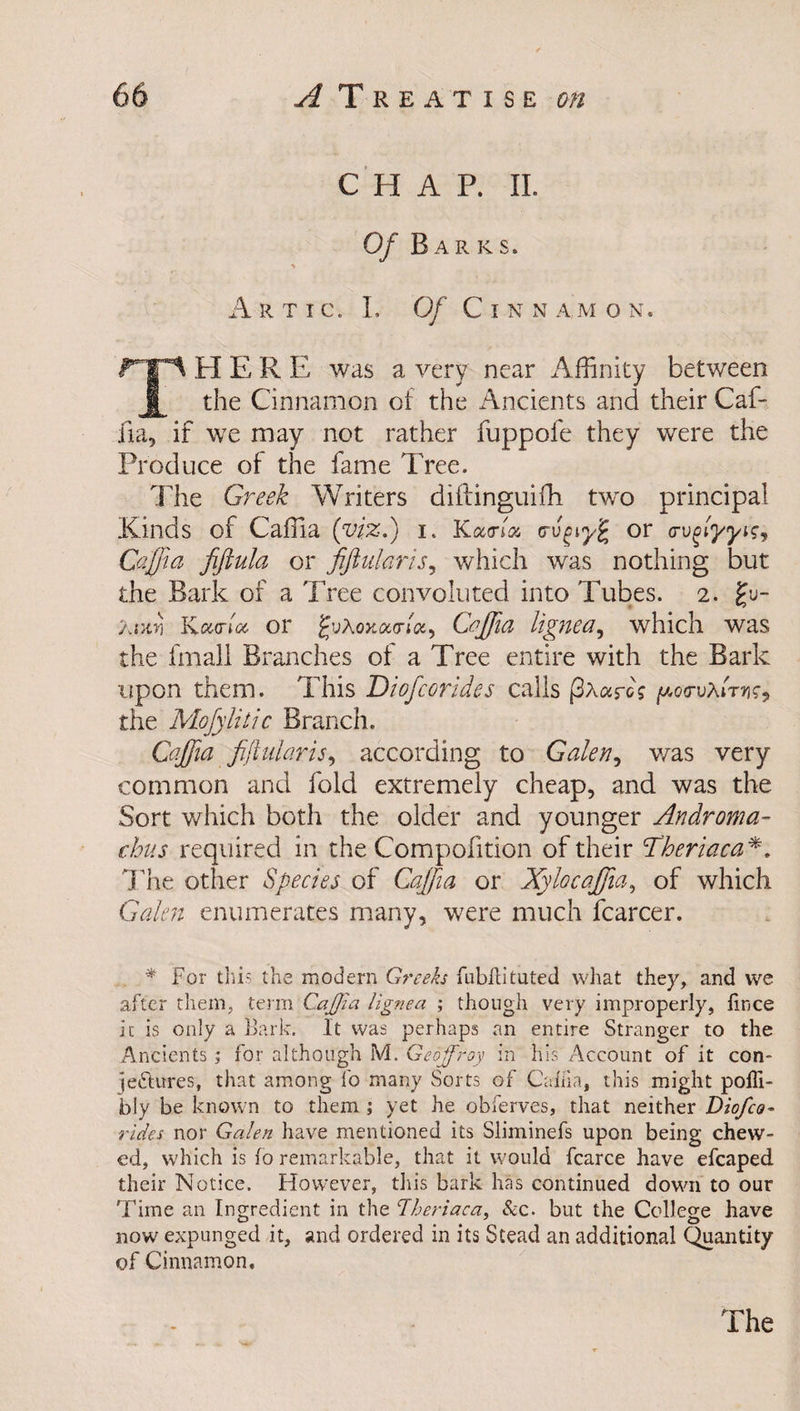 CHAP. II. Of Barks. ArTIC. I. Of C I N N AM O N. rrl H E R E was a very near Affinity between § the Cinnamon of the Ancients and their Caf¬ fia, if we may not rather fuppofe they were the Produce of the fame Tree. The Greek Writers diftinguifli two principal Kinds of Caffia (viz.) I. Kama <ru£ior (Tv^lyyig, Caffa fiftula or fiftularis, which was nothing but the Bark of a Tree convoluted into Tubes. 2. gu- Awn Kour (a or guAojca<n«, Caffia lignea, which was the fmali Branches of a Tree entire with the Bark upon them. This Diofcorides calls (3aarc; poa-vAfW, the Mofylitic Branch. Caffia fiftularis, according to Galen, was very common and fold extremely cheap, and was the Sort which both the older and younger Androma- thus required in the Compofition of their Theriaca *. The other Species of Caffa or Xylocafiia, of which Gtf/i?# enumerates many, were much fcarcer. * For this the modern Greeks fubllituted what they, and we after them, term CaJJ'ia lignea ; though very improperly, fince it is only a Bark. It was perhaps an entire Stranger to the Ancients ; for although M. Geoffroy in his Account of it con¬ jectures, that among fo many Sorts of Cakia, this might pofli- bly be known to them ; yet he obferves, that neither Diofco¬ rides nor Galen have mentioned its Sliminefs upon being chew¬ ed, which is fo remarkable, that it would fcarce have efcaped their Notice. However, this bark has continued down to our Time an Ingredient in the Theriaca, &amp;c. but the College have now expunged it, and ordered in its Stead an additional Quantity of Cinnamon.