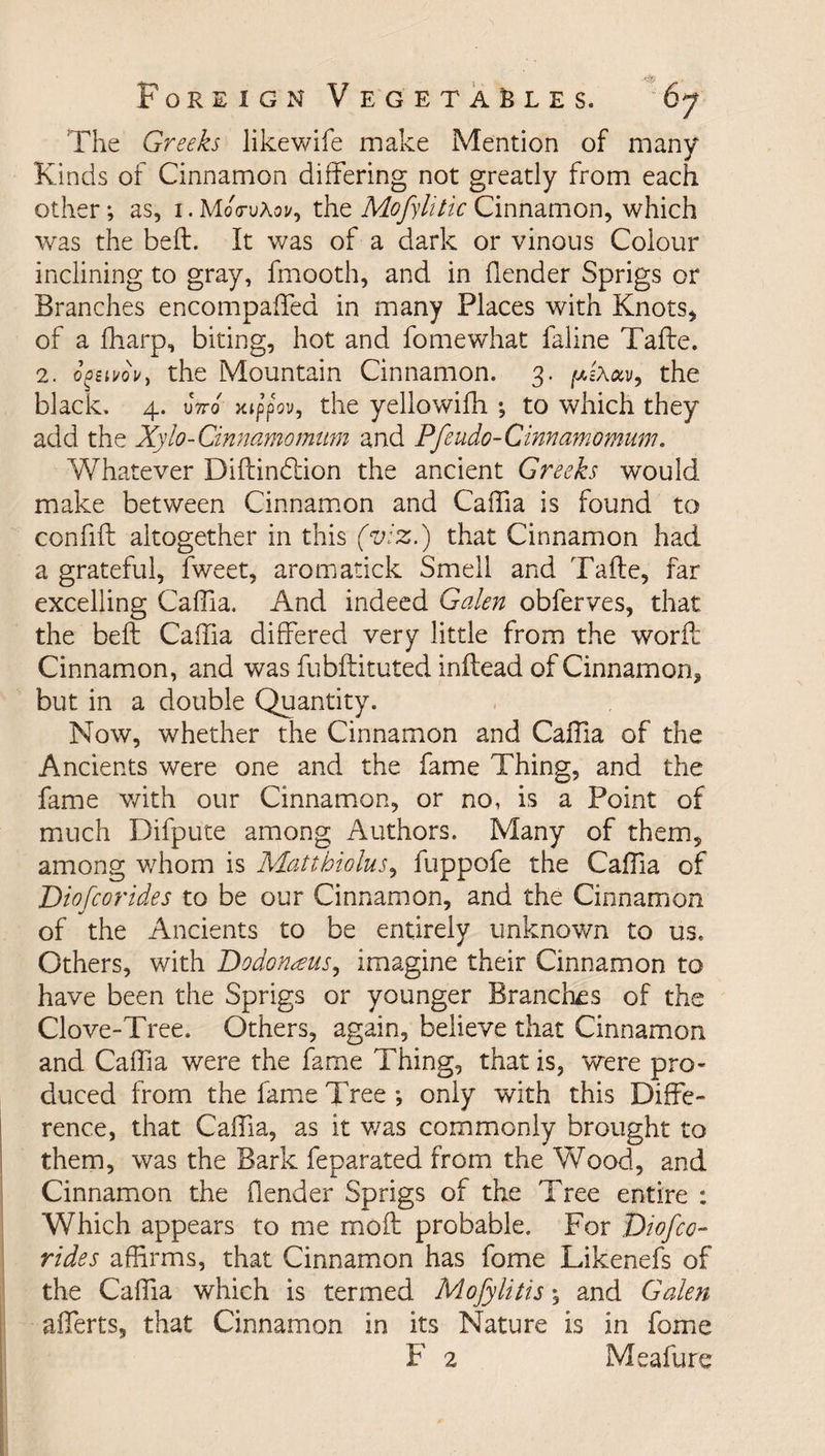 The Greeks likewife make Mention of many Kinds of Cinnamon differing not greatly from each other •, as, 1. MoVuAoi/, the Mofylitic Cinnamon, which was the belt. It was of a dark or vinous Colour inclining to gray, fmooth, and in fiender Sprigs or Branches encompaffea in many Places with Knots* of a fharp, biting, hot and fomewhat faline Tafte. 2. o^iuovy the Mountain Cinnamon. 3. fxixav, the black. 4. 0*7to xippbv, the yellowifh •, to which they add the Xylo-Cinnamomum and Pfeudo-Cinnamomum. Whatever Diftinbtion the ancient Greeks would make between Cinnamon and Caffia is found to confift altogether in this (viz.) that Cinnamon had a grateful, fweet, aromatick Smell and Tafte, far excelling Caffia. And indeed Galen obferves, that the beft Caffia differed very little from the worft Cinnamon, and was fubftituted inftead of Cinnamon, but in a double Quantity. Now, whether the Cinnamon and Caffia of the Ancients were one and the fame Thing, and the fame with our Cinnamon, or no, is a Point of much Difpute among Authors. Many of them, among whom is Mattbiolus, fuppofe the Caffia of Dio [cor ides to be our Cinnamon, and the Cinnamon of the Ancients to be entirely unknown to us. Others, with Dodon^eus, imagine their Cinnamon to have been the Sprigs or younger Branches of the Clove-Tree. Others, again, believe that Cinnamon and Caffia were the fame Thing, that is, were pro¬ duced from the fame Tree •, only with this Diffe¬ rence, that Caffia, as it v/as commonly brought to them, was the Bark feparated from the Wood, and Cinnamon the (lender Sprigs of the Tree entire : Which appears to me moil probable. For Diofee- rides affirms, that Cinnamon has fome Likenefs of the Caffia which is termed Mofylitis \ and Galen afferts, that Cinnamon in its Nature is in fome F 2 Meafure