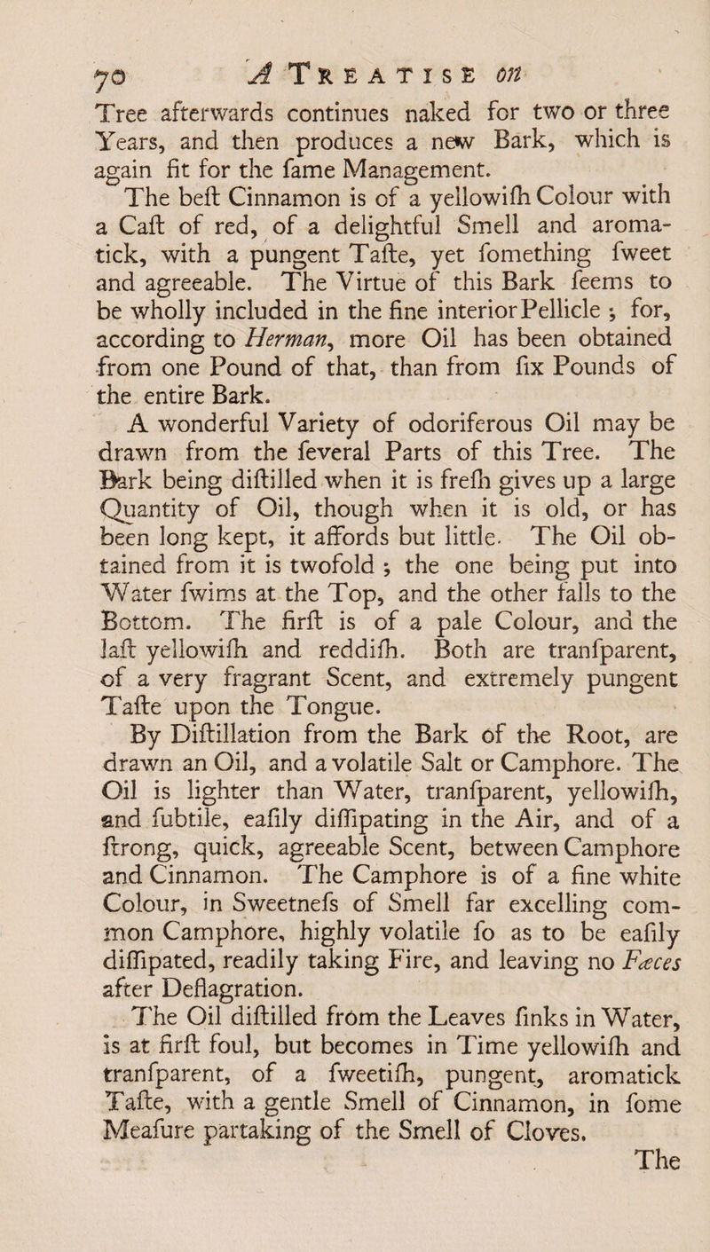 Tree afterwards continues naked for two or three Years, and then produces a new Bark, which is again fit for the fame Management. The beft Cinnamon is of a yeilowifh Colour with a Caft of red, of a delightful Smell and aroma- tick, with a pungent Tafte, yet fomething fweet and agreeable. The Virtue of this Bark feems to be wholly included in the fine interior Pellicle for, according to Herman, more Oil has been obtained from one Pound of that, than from fix Pounds of the entire Bark. A wonderful Variety of odoriferous Oil may be drawn from the feveral Parts of this Tree. The Bark being diftilled when it is frefh gives up a large Quantity of Oil, though when it is old, or has been long kept, it affords but little. The Oil ob¬ tained from it is twofold *, the one being put into W ater fwims at the Top, and the other falls to the Bottom. The firfi: is of a pale Colour, and the Jail yeilowifh and reddifh. Both are tranfparent, of a very fragrant Scent, and extremely pungent Tafte upon the Tongue. By Diftillation from the Bark of the Root, are drawn an Oil, and a volatile Salt or Camphore. The Oil is lighter than Water, tranfparent, yeilowifh, and fubtile, eafily diffipating in the Air, and of a ftrong, quick, agreeable Scent, between Camphore and Cinnamon. The Camphore is of a fine white Colour, in Sweetnefs of Smell far excelling com¬ mon Camphore, highly volatile lo as to be eafily diffipated, readily taking Fire, and leaving no Faces after Deflagration. The Oil diftilled from the Leaves finks in Water, is at firfi: foul, but becomes in Time yeilowifh and tranfparent, of a fweetifh, pungent, aromatick Tafte, with a gentle Smell of Cinnamon, in fome Meafure partaking of the Smell of Cloves.