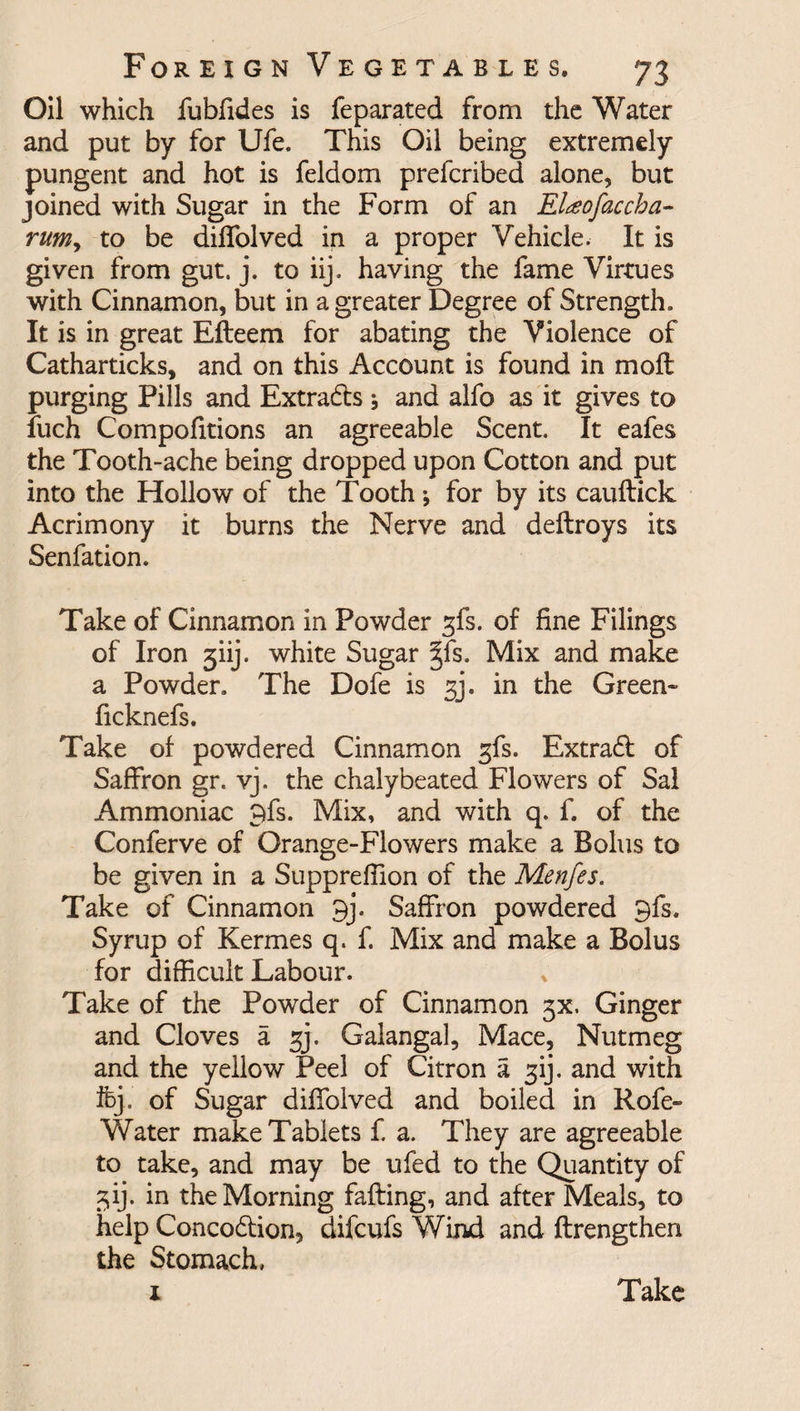 Oil which fubfides is feparated from the Water and put by for Ufe. This Oil being extremely pungent and hot is feldom prefcribed alone, but joined with Sugar in the Form of an El<eofaccha- rumy to be diffolved in a proper Vehicle. It is given from gut. j. to iij. having the fame Virtues with Cinnamon, but in a greater Degree of Strength. It is in great Efteem for abating the Violence of Catharticks, and on this Account is found in mold purging Pills and Extracts and alfo as it gives to fuch Compofitions an agreeable Scent. It eafes the Tooth-ache being dropped upon Cotton and put into the Hollow of the Tooth *, for by its cauftick Acrimony it burns the Nerve and deftroys its Senfation. Take of Cinnamon in Powder gfs. of fine Filings of Iron 3iij. white Sugar §fs. Mix and make a Powder. The Dofe is 33. in the Green* ficknefs. Take of powdered Cinnamon gfs. Extradl of Saffron gr. vj. the chalybeated Flowers of Sal Ammoniac 9fs. Mix, and with q. f. of the Conferve of Orange-Flowers make a Bolus to be given in a Suppreffion of the Menfes. Take of Cinnamon 9j\ Saffron powdered 9fs. Syrup of Kermes q. f. Mix and make a Bolus for difficult Labour. Take of the Powder of Cinnamon 5X, Ginger and Cloves a gj. Galanga 1, Mace, Nutmeg and the yellow Peel of Citron a gij. and with ifej. of Sugar diffolved and boiled in Rofe~ Water make Tablets f. a. They are agreeable to take, and may be ufed to the Quantity of ^ij. in the Morning faffing, and after Meals, to help Concodlion, difcufs Wind and ftrengthen the Stomach, 1 Take