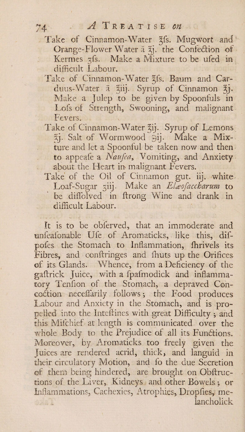 Take of Cinnamon-Water §fs. Mngwort and Orange-Flower Water a %]. the Confection of i-'L/ Kermes gfs. Make a Mixture to be ufed in difficult Labour. Take of Cinnamon-Water 3Jfs. Baum and Car- dtius-Water a 5iij. Syrup of Cinnamon 5j. Make a julep to be given by Spoonfuls in Lofs of Strength, Swooning, and malignant Fevers. \ Take of Cinnamon-Water %ij. Syrup of Lemons Xy Salt of Wormwood 9ij. Make a Mix¬ ture and let a Spoonful be taken now and then to appeafe a JSaufea, Vomiting, and Anxiety about the Heart in malignant Fevers. Take of the Oil of Cinnamon gut. iij. white Loaf-Sugar giij. Make an Elaofaccharum to be diffolved in ftrong Wine and drank in difficult Labour. It is to be obferved, that an immoderate and unfeafonable Ufe of Aromaticks, like this, dif- pofes tire Stomach to Inflammation, ffirivels its Fibres, and conftringes and ffiuts up the Orifices of its. Glands. Whence, from a Deficiency of the gaftrick Juice, with a fpafmodick and inflamma¬ tory Tenfion of the Stomach, a depraved Con- coCtion necefiarily follows *, the Food produces Labour and Anxiety in the Stomach, and is pro¬ pelled into the Inteftines with great Difficulty ; and this Mifchief at length is communicated over the whole Body to the Prejudice of all its Functions. Moreover, by Aromaticks too freely given the Juices are rendered acrid, thick, and languid in their circulatory Motion, and fo the due Secretion of them being hindered, are brought on Obftruc- tions of the Liver, Kidneys and other Bowels; or Inflammations, Cachexies, Atrophies, Dropfies, me- lancholick