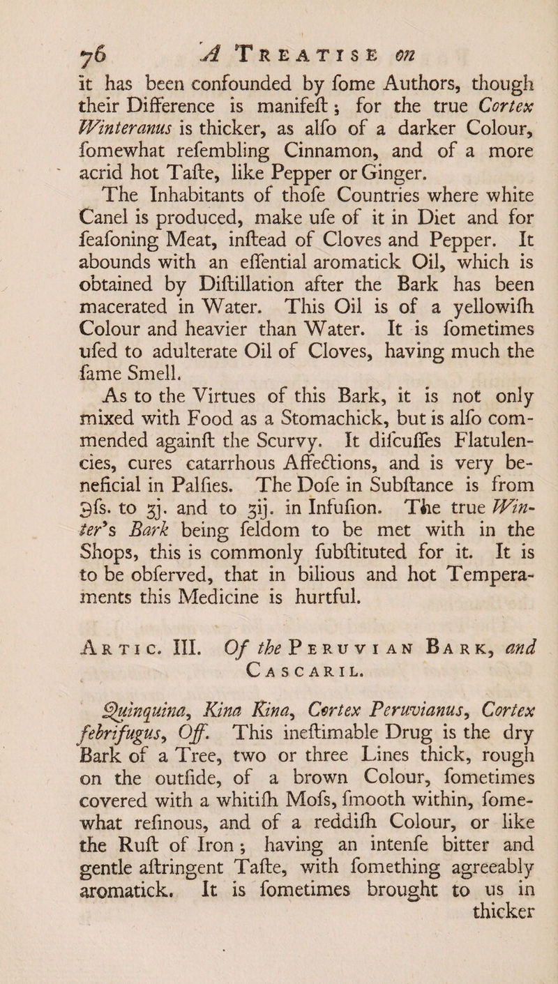 it has been confounded by fome Authors, though their Difference is manifeft \ for the true Cortex Winteranus is thicker, as alfo of a darker Colour, fomewhat refembling Cinnamon, and of a more acrid hot Tafte, like Pepper or Ginger. The Inhabitants of thofe Countries where white Canel is produced, make ufe of it in Diet and for feafoning Meat, inftead of Cloves and Pepper. It abounds with an effential aromatick Oil, which is obtained by Diflillation after the Bark has been macerated in Water. This Oil is of a yellowifh Colour and heavier than Water. It is fometimes ufed to adulterate Oil of Cloves, having much the fame Smell. As to the Virtues of this Bark, it is not only mixed with Food as a Stomachick, but is alfo com¬ mended againft the Scurvy. It difcuffes Flatulen¬ cies, cures catarrhous Affedtions, and is very be¬ neficial in Palfies. The Dofe in Subftance is from 9fs. to gj. and to gij. in Infufion. The true Win¬ ter's Bark being feldom to be met with in the Shops, this is commonly fubftituted for it. It is to be obferved, that in bilious and hot Tempera¬ ments this Medicine is hurtful. Artic. III. Of the Peruvian Bark, and Cascaril. Quinquina, Kina Kina, Cortex Peruvianas, Cortex fehrifugus, Off. This ineftimable Drug is the dry Bark of a Tree, two or three Lines thick, rough on the outfide, of a brown Colour, fometimes covered with a whitifh Mofs, fmooth within, fome¬ what refinous, and of a reddifh Colour, or like the Ruft of Iron ; having an intenfe bitter and gentle aflringent Tafte, with fome thing agreeably aromatick. It is fometimes brought to us in thicker