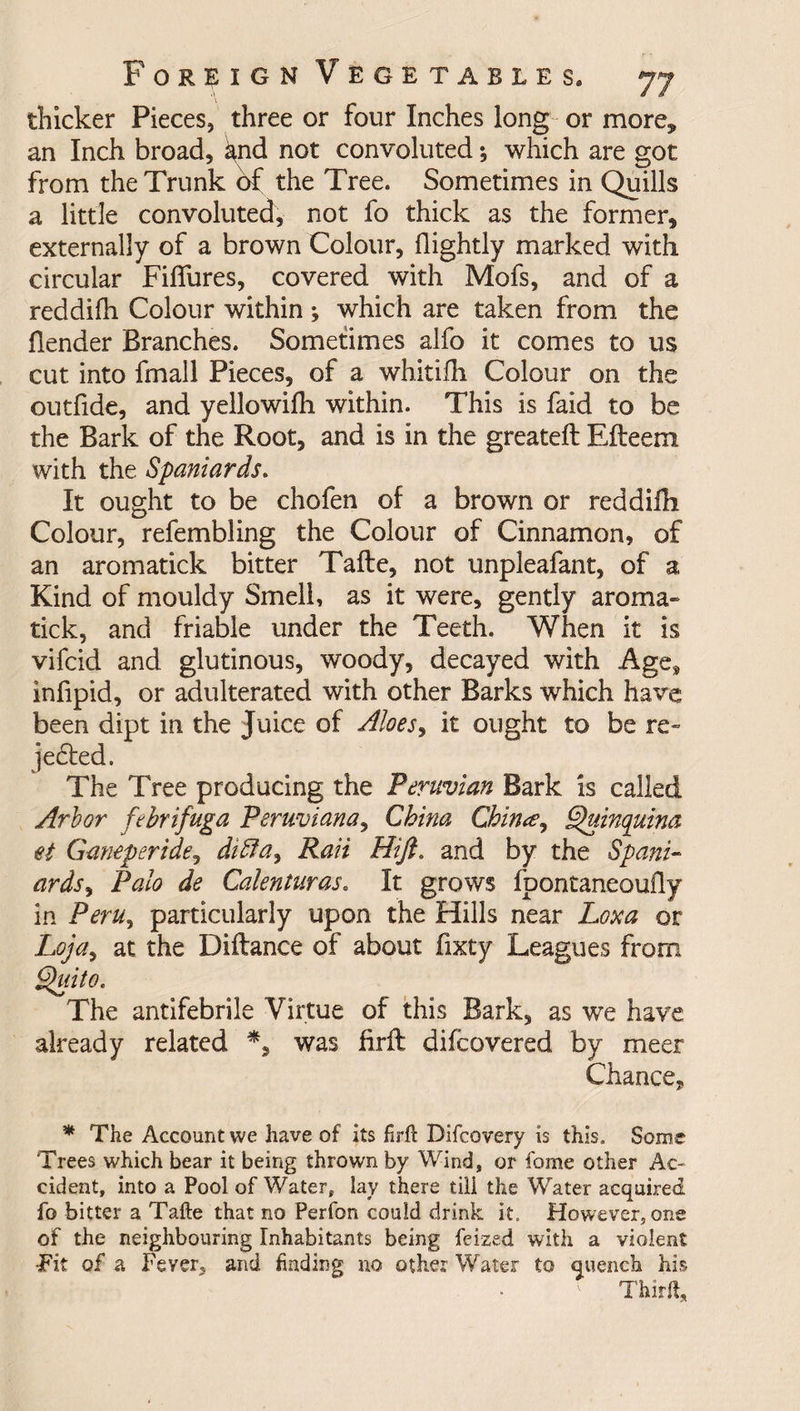 thicker Pieces, three or four Inches long or more* an Inch broad, ^nd not convoluted; which are got from the Trunk of the Tree. Sometimes in Quills a little convoluted, not fo thick as the former, externally of a brown Colour, (lightly marked with circular Fiflures, covered with Mofs, and of a reddifh Colour within; which are taken from the (lender Branches. Sometimes alfo it comes to us cut into fmall Pieces, of a whitilh Colour on the outfide, and yellowilh within. This is faid to be the Bark of the Root, and is in the greateft Efteem with the Spaniards. It ought to be chofen of a brown or reddiHi Colour, refembling the Colour of Cinnamon, of an aromatick bitter Tafte, not unpleafant, of a Kind of mouldy Smell, as it were, gently aroma¬ tick, and friable under the Teeth. When it is vifcid and glutinous, woody, decayed with Age*, infipid, or adulterated with other Barks which have been dipt in the Juice of Aloes, it ought to be re- jedted. The Tree producing the Peruvian Bark is called Arbor febrifuga Peruviana, China Chin#, Quinquina et Ganeperide, diffa3 Rail Hift. and by the Spani¬ ards > Palo de Calenturas. It grows (pontaneoufly in Peru, particularly upon the Hills near Loxa or Loja, at the Diftance of about fixty Leagues from Quito. The antifebrile Virtue of this Bark, as we have already related *, was firft difeovered by meet Chance, * The Account we have of its firft Difcovery is this. Some Trees which bear it being thrown by Wind, or fome other Ac¬ cident, into a Pool of Water, lay there till the Water acquired fo bitter a Tafte that no Perfon could drink it. However, one of the neighbouring Inhabitants being feized with a violent Tit of a Fever* and finding no other Water to quench his ' Third,