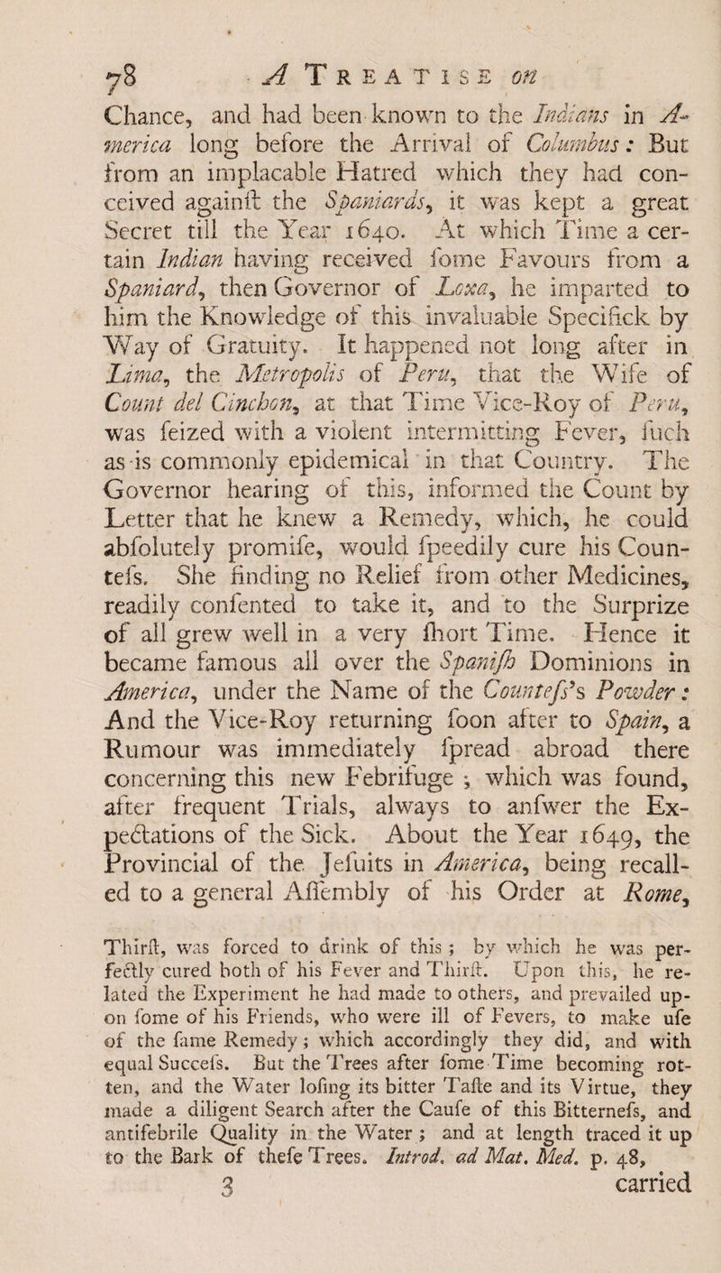 Chance, and had been known to the Indians in A* merica long before the Arrival of Columbus: But from an implacable Hatred which they had con¬ ceived againft the Spaniards, it was kept a great Secret till the Year 1640. At which Time a cer¬ tain Indian having received feme Favours from a Spaniard, then Governor of Loxa, he imparted to him the Knowledge of this invaluable Specihck by Way of Gratuity. It happened not long after in Lima, the Metropolis of Peru, that the Wife of Count del C Inchon, at that Time Vice-Roy of Peru, was feized with a violent intermitting Fever, Inch as is commonly epidemical in that Country. The Governor hearing of this, informed the Count by Letter that he knew a Remedy, which, he could abfolutely promife, would fpeedily cure his Coun- tefs. She finding no Relief from other Medicines, readily confented to take it, and to the Surprize of all grew well in a very fhort Time. Hence it became famous all over the Spanijh Dominions in America, under the Name of the Countefs’s Powder: And the Vice-Roy returning foon after to Spain, a Rumour was immediately fpread abroad there concerning this new Febrifuge ^ which was found, after frequent Trials, always to anfwer the Ex¬ pectations of the Sick. About the Year 1649, the Provincial of the. Jefuits in America, being recall¬ ed to a general A humbly of his Order at Rome, Thirft, was forced to drink of this ; by which he was per¬ fectly cured both of his Fever and Third:. Upon this, he re¬ lated the Experiment he had made to others, and prevailed up¬ on fome of his Friends, who were ill of Fevers, to make ufe of the fame Remedy; which accordingly they did, and with equal Succels. But the Trees after fome Time becoming rot¬ ten, and the Water lofing its bitter Tafte and its Virtue, they made a diligent Search after the Caufe of this Bitternefs, and antifebrile Quality in the Water ; and at length traced it up to the Bark of thefe Trees. Introd. ad Mat. Med. p. 48, 3 carried