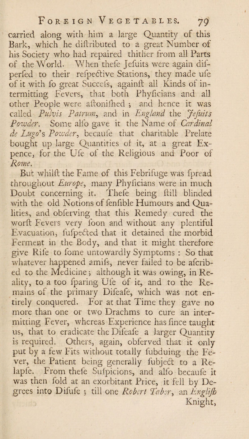 carried along with him a large Quantity of this Bark, which he diitributed to a great Number of his Society who had repaired thither from all Parts of the World. When thefe Jefuits were again dif- perfed to their refpedtive Stations, they made ufe of it with fo great Succefs, againft ail Kinds of in¬ termitting Fevers, that both Phyficians and all other People were ailonifhed ; and hence it was called Pulvis Patrum, and in England the Jefuits Powder. Some alfo gave it the Name of Car dined de Lugo9s Powder, becaufe that charitable Prelate bought up large Quantities of it, at a great Ex¬ pence, for the Ufe of the Religious and Poor of Rome. But whilft the Fame of this Febrifuge was fpread throughout Europe, many Phyficians were in much Doubt concerning it. Thefe being ftill blinded with the old Notions of fenfible Humours and Qua¬ lities, and obferving that this Remedy cured the worft Fevers very foon and without any plentiful Evacuation, fufpedted that it detained the morbid Ferment in the Body, and that it might therefore give Rife to feme untowardly Symptoms : So that whatever happened amifs, never failed to be aferib- ed to the Medicine*, although it was owing, in Re¬ ality, to a too {paring Ufe of it, and to the Re¬ mains of the primary Difeafe, which was not en¬ tirely conquered. For at that Time they gave no more than one or two Drachms to cure an inter¬ mitting Fever, whereas Experience has fince taught us, that to eradicate the Difeafe a larger Quantity is required. Others, again, obferved that it only put by a few Fits without totally fubduing the Fe¬ ver, the Patient being generally fubject to a Re¬ lap fe. From thefe Sufpicions, and alfo becaufe it was then fold at an exorbitant Price, it fell by De¬ grees into Difufe 5 till one Robert Labor, an Englifh Knight,