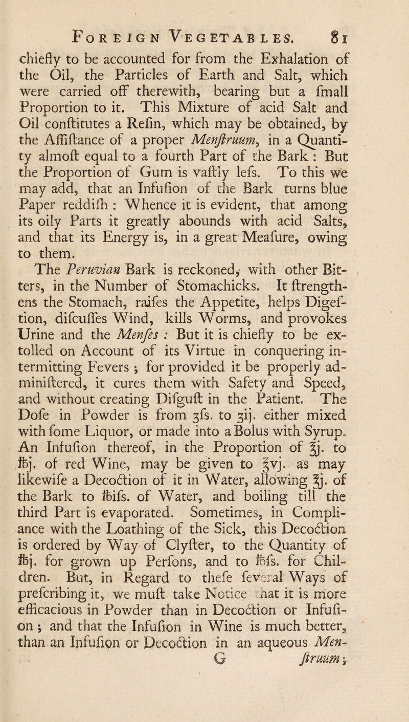 chiefly to be accounted for from the Exhalation of the Oil, the Particles of Earth and Salt, which were carried off therewith, bearing but a fmali Proportion to it. This Mixture of acid Salt and Oil conflitutes a Refin, which may be obtained, by the Afliftance of a proper Menftruum, in a Quanti¬ ty almoft equal to a fourth Part of the Bark : But the Proportion of Gum is vaftly lefs. To this we may add, that an Infuflon of the Bark turns blue Paper reddifh : Whence it is evident, that among its oily Parts it greatly abounds with acid Saltss and that its Energy is, in a great Meafure, owing to them. The Peruvian Bark is reckoned,* with other Bit¬ ters, in the Number of Stomachicks. It ftrength- ens the Stomach, raifes the Appetite, helps Diges¬ tion, difcufles Wind, kills Worms, and provokes Urine and the Menfes : But it is chiefly to be ex¬ tolled on Account of its Virtue in conquering in¬ termitting Fevers ; for provided it be properly ad» miniftered, it cures them with Safety and Speed, and without creating Difguft in the Patient. The Dofe in Powder is from gfs. to gij. either mixed with fome Liquor, or made into a Bolus with Syrup. An Infuflon thereof, in the Proportion of %j. to Ifej. of red Wine, may be given to §vj. as may likewife a Decodtion of it in Water, allowing %). of the Bark to ffeifs. of Water, and boiling till the third Part is evaporated. Sometimes, in Compli¬ ance with the Loathing of the Sick, this Decoction is ordered by Way of Clyfter, to the Quantity of ihj. for grown up Perfons, and to ftfs. for Chil¬ dren. But, in Regard to thefe feveral Ways of prefcribing it, we muff take Notice nat it is more efficacious in Powder than in Decoction or Infufl¬ on ; and that the Infuflon in Wine is much better, than an Infuflon or Decodtion in an aqueous Men- G Jtruum \