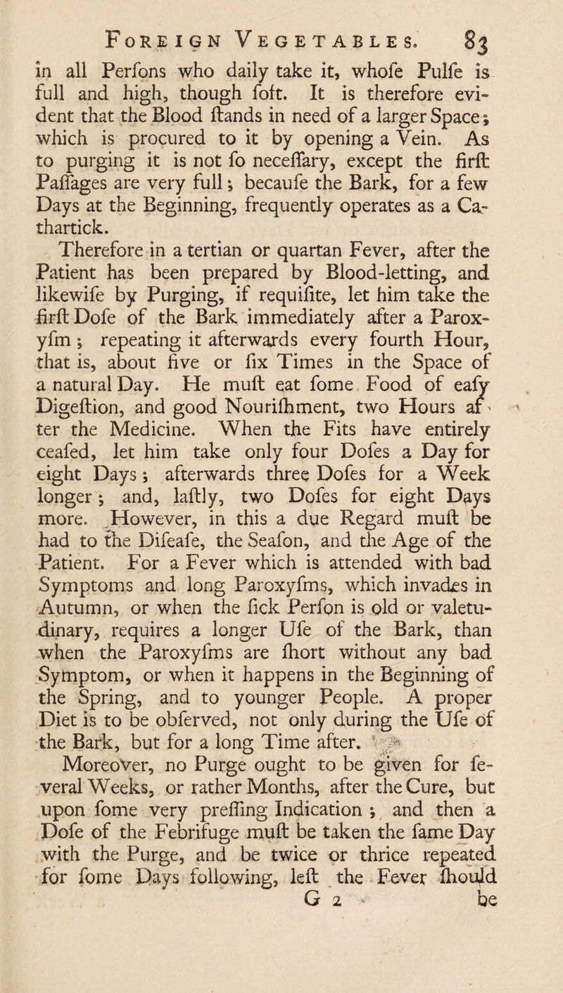 in all Perfons who daily take it, whofe Pulfe is full and high, though foft. It is therefore evi¬ dent that the Blood Hands in need of a larger Space; which is procured to it by opening a Vein, As to purging it is not fo necefiary, except the firffc Palfages are very full $ becaufe the Bark, for a few Days at the Beginning, frequently operates as a Ca- thartick. Therefore in a tertian or quartan Fever, after the Patient has been prepared by Blood-letting, and likewife by Purging, if requilite, let him take the firft Dofe of the Bark immediately after a Parox- yfm *, repeating it afterwards every fourth Hour, that is, about five or fix Times in the Space of a natural Day. He mult eat fome Food of eafy Digeftion, and good Nourifhment, two Hours ar' ter the Medicine. When the Fits have entirely ceafed, let him take only four Dofes a Day for eight Days; afterwards three Dofes for a Week longer; and, laftly, two Dofes for eight Days more. However, in this a due Regard mult be had to the Difeafe, the Seafon, and the Age of the Patient. For a Fever which is attended with bad Symptoms and long Paroxyfms, which invacks in Autumn, or when the fick Perfpn is old or valetu¬ dinary, requires a longer Ufe of the Bark, than when the Paroxyfms are fhort without any bad Symptom, or when it happens in the Beginning of the Spring, and to younger People. A proper Diet is to be obferved, not only during the Ufe of the Bark, but for a long Time after. 1 :p Moreover, no Purge ought to be given for fe~ veral Weeks, or rather Months, after the Cure, but upon fome very preffing Indication *, and then a Dofe of the Febrifuge mult be taken the fame Day with the Purge, and be twice or thrice repeated for fome Days following, left the Fever fhoqld G 2 * be