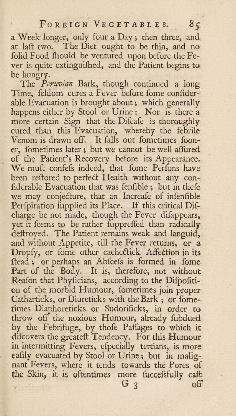 a Week longer, only four a Day; then three, and at laft two. The Diet ought to be thin, and no folid Food fhould be ventured upon before the Fe- ver is quite extinguished, and the Patient begins to be hungry. The Peruvian Bark, though continued a long Time, feldom cures a Fever before fome consider¬ able Evacuation is brought about *, which generally happens either by Stool or Urine : Nor is there a more certain Sign that the Difeafe is thoroughly cured than this Evacuation, whereby the febrile Venom is drawn off. It falls out fometimes foon- er, fometimes later; but we cannot be well allured of the Patient’s Recovery before its Appearance. We mull confefs indeed, that fome Perfons have been reltored to perfect Health without any con- fiderable Evacuation that was fenfible ; but in thefe we may conjedlure, that an Increafe of infenfible Perfpiration fupplied its Place. If this critical Dif- charge be not made, though the Fever difappears, yet it feems to be rather fupprelfed than radically deltroyed. The Patient remains weak and languid, and without Appetite, till the Fever returns, or a Dropfy, or fome other cachedtick Affe&ion jn its Head *, or perhaps an Abfcefs is formed in fome Part of the Body. It is, therefore, not without Reafon that Phyficians, according to the Difpofiti- on of the morbid Humour, fometimes join proper Catharticks, or Diureticks with the Bark ; or fome¬ times Diaphoreticks or Sudorificks, in order to throw off the noxious Humour, already Subdued by the Febrifuge, by thofe Palfages to which it difcovers the greatelt Tendency. For this Humour in intermitting Fevers, efpecially tertians, is more eafily evacuated by Stool or Urine; but in malig¬ nant Fevers, where it tends towards the Pores of the Skin, it is oftentimes more fuccefsfuJly call G 3 off