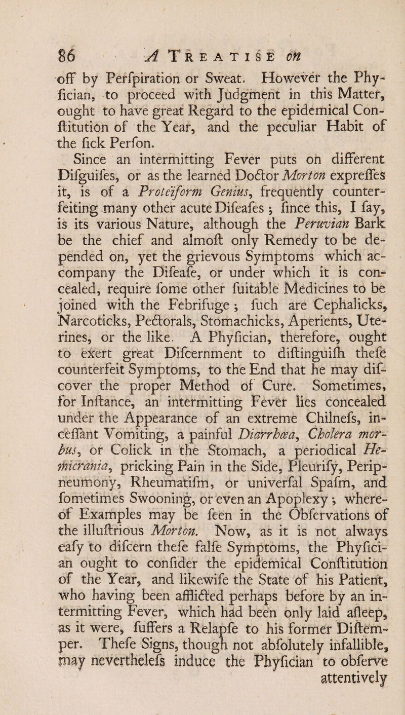 off by Perfpiration or Sweat. However the Phy- fician, to proceed with Judgment in this Matter, ought to have great Regard to the epidemical Con- ftitution of the Year, and the peculiar Habit of the Tick Perfon. Since an intermitting Fever puts on different Difguifes, or as the learned Dodtor Morton expreffes it, is of a Proteiform Genius, frequently counter¬ feiting many other acute Difeafes ; fmce this, I fay, is its various Nature, although the Peruvian Bark be the chief and almoft only Remedy to be de¬ pended on, yet the grievous Symptoms which ac¬ company the Difeafe, or under which it is con¬ cealed, require lome other fuitable Medicines to be joined with the Febrifuge ; fuch are Cephalicks, Narcoticks, Pedtorals, Stomachicks, Aperients, Ute- rines, or the like. A Phyfician, therefore, ought to exert great Difcernment to diftinguifh thefe counterfeit Symptoms, to the End that he may dis¬ cover the proper Method of Cure. Sometimes, for Inftance, an intermitting Fever lies concealed under the Appearance of an extreme Chilnefs, in- ceffant Vomiting, a painful Diarrhoea, Cholera mor¬ bus, or Colick in the Stomach, a periodical He- micrania, pricking Pain in the Side, Pleurify, Perip- neumony, Rheumatifm, or univerfal Spafm, and fometimes Swooning, or even an Apoplexy *, where¬ of Examples may be feen in the Obfervations of the illuilrious Morton. Now, as it is not always eafy to difcern thefe falfe Symptoms, the Phyfici- an ought to confide'r the epidemical Conftitution of the Year, and likewife the State of his Patient, who having been affiidted perhaps before by an in¬ termitting Fever, which had been only laid afleep, as it were, fuffers a Relapfe to his former Diftern- per. Thefe Signs, though not abfolutely infallible, may neverthelefs induce the Phyfician to obferve attentively