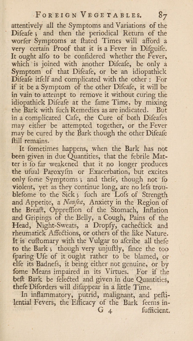 attentively all the Symptoms and Variations of the Difeafe ; and then the periodical Return of the worfer Symptoms at Rated Times will afford a very certain Proof that it is a Fever in Difguife. It ought alfo to be confidered whether the Fever, which is joined with another Difeafe, be only a Symptom of that Difeafe, or be an idiopathick Difeafe itfelf and complicated with the other : For if it be a Symptom of the other Difeafe, it will be in vain to attempt to remove it without curing the idiopathick Difeafe at the fame Time, by mixing the Bark with fuch Remedies as are indicated. But in a complicated Cafe, the Cure of both Difeafes may either be attempted together, or the Fever may be cured by the Bark though the other Difeafe ftill remains. It fometimes happens, when the Bark has not been given in due Quantities, that the febrile Mat¬ ter is fo far weakened that it no longer produces the ufual Paroxyfm or Exacerbation, but excites only fome Symptoms *, and thefe, though not fo violent, yet as they continue long, are no lefs trou- blefome to the Sick 5 fuch are Lofs of Strength and Appetite, a Naufea, Anxiety in the Region of the Bread:, Oppreffion of the Stomach, Inflation and Gripings of the Belly, a Cough, Pains of the Head, Night-Sweats, a Dropfy, cachedick and rheumatick Aflfe&ions, or others of the like Nature. It is cufiomary with the Vulgar to afcribe all thefe to the Bark; though very unjuRly, fince the too fparing Ufe of it ought rather to be blamed, or elfe its Badnefs, it being either not genuine, or by fome Means impaired in its Virtues. For if the beR Bark be fele&ed and given in due Quantities, thefe Diforders will difappear in a little Time. In inflammatory, putrid, malignant, and peRi- lential Fevers, the Efficacy of the Bark feems in- G 4 fufficient.