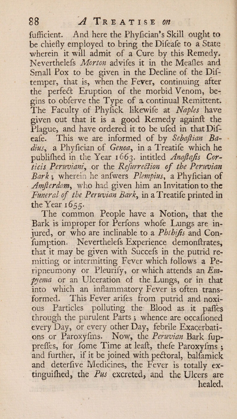 fufficient. And here the Phyfician’s Skill ought to be chiefly employed to bring the Difeafe to a State wherein it will admit of a Cure by this Remedy. Neverthelefs Morton advifes it in the Meafles and Small Pox to be given in the Decline of the Dif- temper, that is, when the Fever, continuing after the perfect Eruption of the morbid Venom, be¬ gins to obferve the Type of a continual Remittent. The Faculty of Phyfick likewife at Naples have given out that it is a good Remedy againft the Plague, and have ordered it to be ufed in that Dif¬ eafe. This we are informed of by Sebaftian Ba- dius, a Phyfician of Genoa, in a Treatife which he publifhed in the Year 1663. intitled Anafajis Cor- ticis Peruvian}^ or the Refurreolion of the Peruvian Bark ; wherein he anfwers Plempius, a Phyfician of Amfterdo.m, who had given him an Invitation to the Funeral of the Peruvian Bark, in a Treatife printed in the Year 1655. The common People have a Notion, that the Bark is improper for Perfons whofe Lungs are in¬ jured, or who are inclinable to a Phthifis and Con- fumption. Neverthelefs Experience demonflxates, that it may be given with Succefs in the putrid re¬ mitting or intermitting Fever which follows a Pe- ripneumony or Pleuriiy, or which attends an Em¬ pyema or an Ulceration of the Lungs, or in that into which an inflammatory Fever is often trans¬ formed. This Fever arifes from putrid and noxi¬ ous particles polluting the Blood as it pafles through the purulent Parts ; whence are occafioned every Day, or every other Day, febrile Exacerbati¬ ons or Paroxyfms. Now, the Peruvian Bark fup- predes, for fome Time at leaft, thefe Paroxyfms ; and further, if it be joined with pe&amp;oral, balfamick and deterfive Medicines, the Fever is totally ex- tinguifhed, the Pus excreted, and the Ulcers are healed*