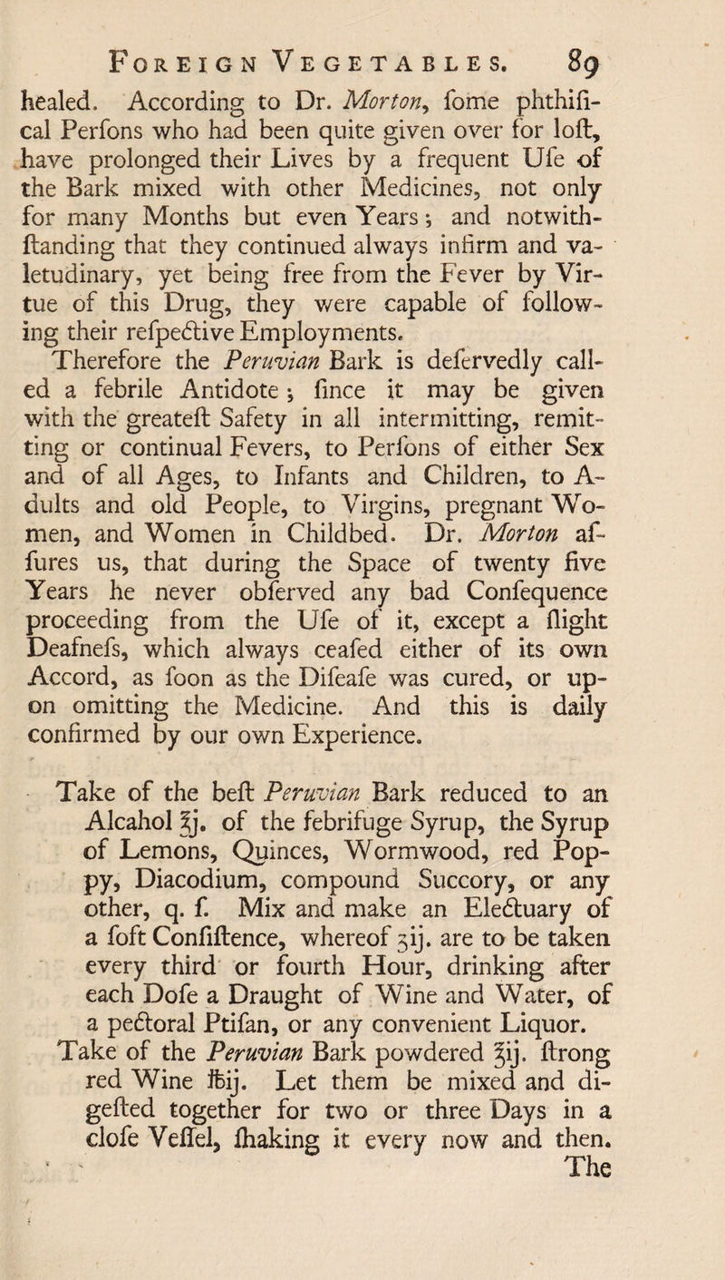 healed. According to Dr. Morton, Tome phthifl- cal Perfons who had been quite given over for loft, have prolonged their Lives by a frequent Ufe of the Bark mixed with other Medicines, not only for many Months but even Years*, and notwith- ftanding that they continued always infirm and va¬ letudinary, yet being free from the Fever by Vir¬ tue of this Drug, they were capable of follow¬ ing their refpebtive Employments* Therefore the Peruvian Bark is defervedly call¬ ed a febrile Antidote •, fince it may be given with the greateft Safety in all intermitting, remit¬ ting or continual Fevers, to Perfons of either Sex and of all Ages, to Infants and Children, to A~ dults and old People, to Virgins, pregnant Wo¬ men, and Women in Childbed. Dr. Morton aft fures us, that during the Space of twenty five Years he never obferved any bad Confequence proceeding from the Ufe of it, except a flight Deafnefs, which always ceafed either of its own Accord, as foon as the Difeafe was cured, or up¬ on omitting the Medicine. And this is daily confirmed by our own Experience. Take of the beft Peruvian Bark reduced to an Alcahol of the febrifuge Syrup, the Syrup of Lemons, Quinces, Wormwood, red Pop¬ py, Diacodium, compound Succory, or any other, q. f. Mix and make an Elebtuary of a foft Confiftence, whereof jij. are to be taken every third or fourth Hour, drinking after each Dofe a Draught of Wine and Water, of a pebtoral Ptifan, or any convenient Liquor. Take of the Peruvian Bark powdered §ij. ftrong red Wine fhij. Let them be mixed and di- gefted together for two or three Days in a clofe Veflel, fhaking it every now and then. * ' The