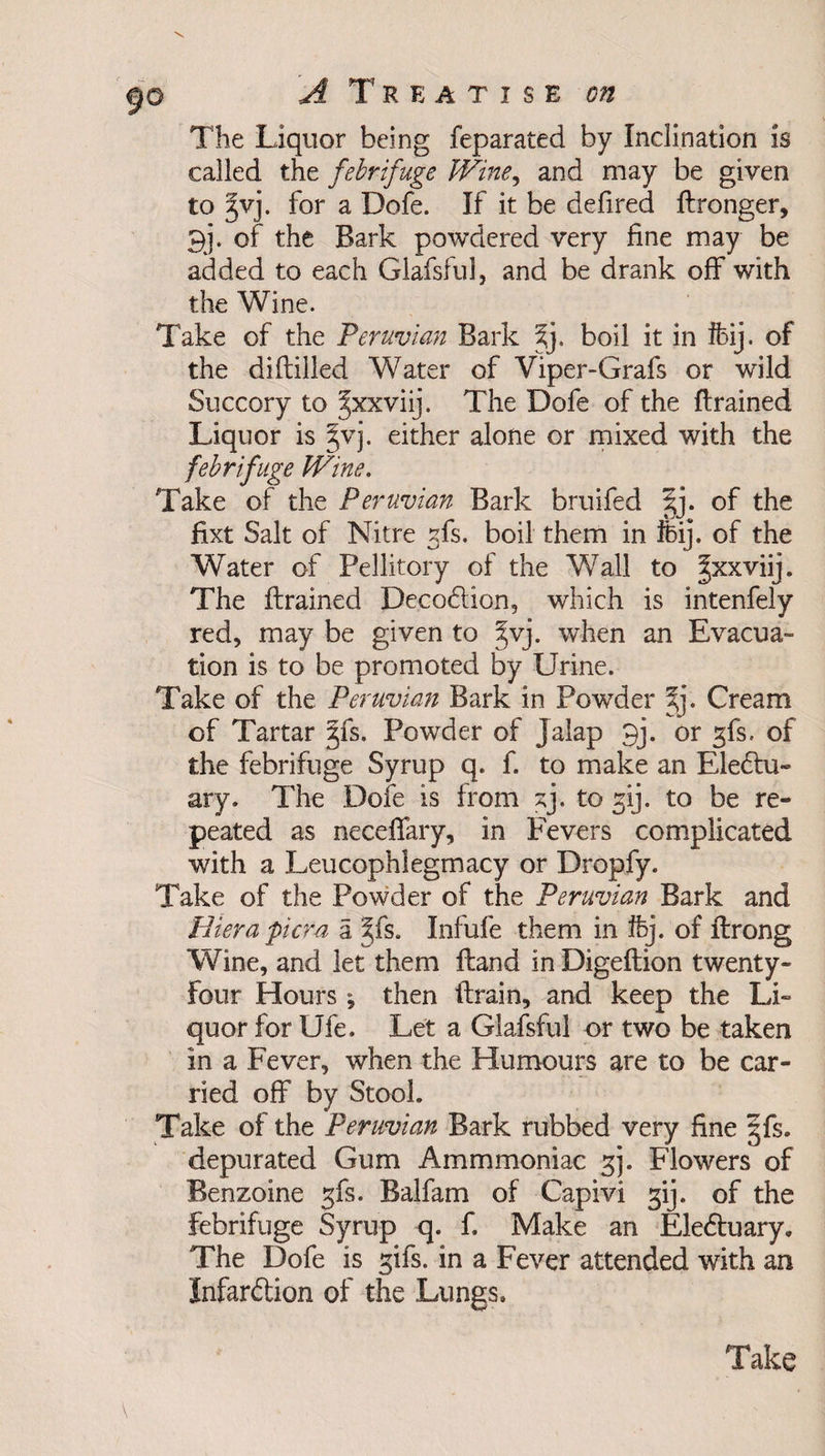 REATISE 071 The Liquor being feparated by Inclination is called the febrifuge Wine, and may be given to 2>vj. for a Dofe. If it be defired Bronger, pi. of the Bark powdered very fine may be added to each Glafsful, and be drank off with the Wine. Take of the Peruvian Bark boil it in ftij. of the diftilled Water of Viper-Grafs or wild Succory to Jxxviij. The Dofe of the Brained Liquor is jvj. either alone or mixed with the febrifuge Wine. Take of the Peruvian Bark bruifed |j. of the fixt Salt of Nitre gfs. boil them in foij. of the Water of Pellitory of the Wall to |xxviij. The Brained DecoCtion, which is intenfely red, may be given to §vj. when an Evacua¬ tion is to be promoted by Urine. Take of the Peruvian Bark in Powder %j. Cream of Tartar §fs. Powder of Jalap 9j. or gfs. of the febrifuge Syrup q. f. to make an Electu¬ ary. The Dofe is from to to be re¬ peated as neceflary, in Fevers complicated with a Leucophiegmacy or Dropfy. Take of the Powder of the Peruvian Bark and Bier a pier a a ^fs. Infufe them in ifej. of Ilrong Wine, and let them Band in DigeBion twenty- four Hours; then Brain, and keep the Li¬ quor for Ufe, Let a Glafsful or two be taken in a Fever, when the Humours are to be car¬ ried off by Stool. Take of the Peruvian Bark rubbed very fine §fs. depurated Gum Ammmoniac 3). Flowers of Benzoine gfs. Balfam of Capivi gij. of the febrifuge Syrup q. f. Make an EleCtuary, The Dofe is gifs, in a Fever attended with an Infarftion of the Lungs*