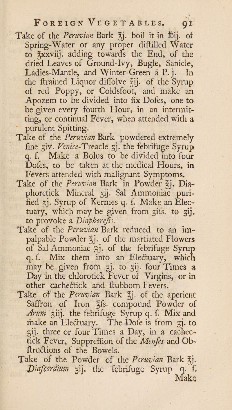 Take of the Peruvian Bark ?j. boil it in ifeij. of Spring-Water or any proper diftilled Water to ^xxviij. adding towards the End, of the dried Leaves of Ground-Ivy, Bugle, Sanicie, Ladies-Mantle, and Winter-Green a P.j. In the ftrained Liquor diffolve lij. of the Syrup of red Poppy, or Coldsfoot, and make an Apozem to be divided into fix Dofes, one to be given every fourth Hour, in an intermit¬ ting, or continual Fever, when attended with a purulent Spitting. Take of the Peruvian Bark powdered extremely fine giv. TmV<?-Treacle gj. the febrifuge Syrup q. fi Make a Bolus to be divided into four Dofes, to be taken at the medical Hours, in Fevers attended with malignant Symptoms. Take of the Peruvian Bark in Powder gj. Dia- phoretick Mineral gij. Sal Ammoniac puri¬ fied gj. Syrup of Kermes q. f. Make an Elec¬ tuary, which may be given from gifs, to gij. to provoke a Diapherefis. Take of the Peruvian Bark reduced to an im¬ palpable Powder 2jj. of the martiated Flowers of Sal Ammoniac 3j. of the febrifuge Syrup q. f. Mix them into an Eledtuary, which may be given from gj. to gij. four Times a Day in the chlorotick Fever of Virgins, or in other cachedfick and ftubborn Fevers. Take of the Peruvian Bark §j. of the aperient Saffron of Iron §fs. compound Powder of Arum giij. the febrifuge Syrup q. f. Mix and make an Eledtuary. The Dofe is from gj. to gij. three or four Times a Day, in a cachec- tick Fever, Suppreffion of the Menfes and Ob- ftrudtions of the Bowels. Take of the Powder of the Peruvian Bark §j. Diafcordium gij. the febrifuge Syrup q. f. Make
