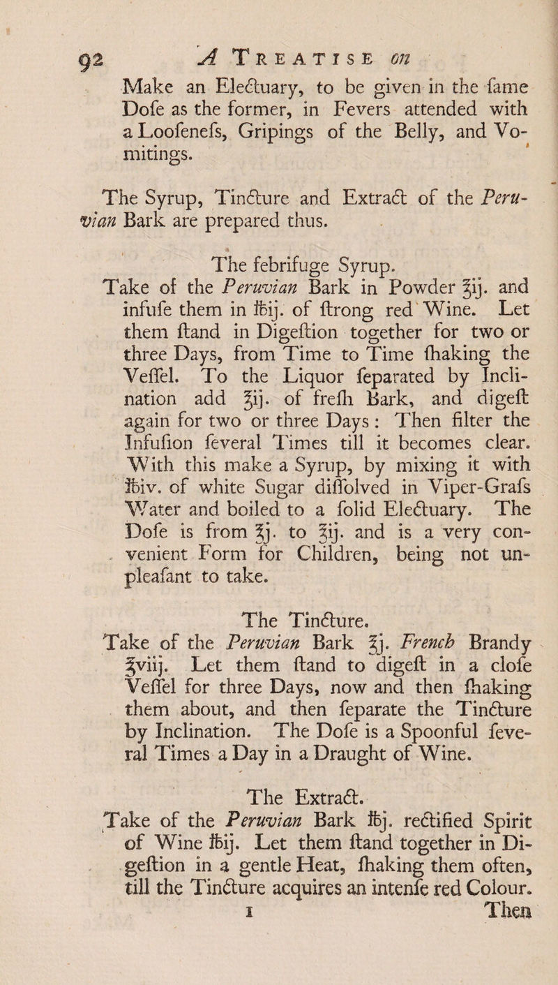 Make an Eledtuary, to be given in the fame Dofe as the former, in Fevers attended with aLoofenefs, Gripings of the Belly, and Vo¬ mitings. The Syrup, Tindture and Extract of the Peru¬ vian Bark are prepared thus. The febrifuge Syrup. Take of the Peruvian Bark in Powder §ij. and infufe them in Ifcij. of ftrong red Wine. Let them Hand in Digeftion together for two or three Days, from Time to Time {baking the Veffel. To the Liquor feparated by Incli¬ nation add §ij. of frefh Bark, and digefl again for two or three Days : Then filter the Infufion feveral Times till it becomes clear. With this make a Syrup, by mixing it with Ifeiv. of white Sugar diflolved in Viper-Grafs Water and boiled to a folid Eledtuary. The Dofe is from \]. to jij. and is a very com venient Form for Children, being not un- pleafant to take. The Tindture. Take of the Peruvian Bark Jj. French Brandy §viij. Let them ftand to digefl; in a clofe Veffel for three Days, now and then {baking them about, and then feparate the Tindture by Inclination. The Dofe is a Spoonful feve- ral Times a Day in a Draught of Wine. The Extradt. Take of the Peruvian Bark ifej. rectified Spirit of Wine ifeij. Let them ftand together in Di¬ geftion in a gentle Heat, {baking them often, till the Tindture acquires an intenfe red Colour. i Then