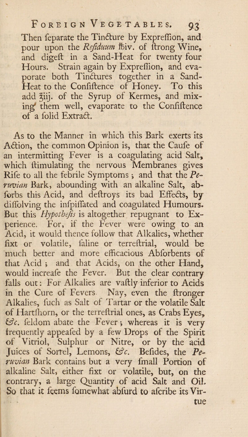 Then feparate the Tindture by Expreffion, and pour upon the Refiduum ifeiv. of ftrong Wine,, and digeft in a Sand-Heat for twenty four Hours. Strain again by Expreffion, and eva¬ porate both Tindtures together in a Sand* Heat to the Confiftence of Honey. To this add ^iij. of the Syrup of Kermes, and mix¬ ing them well, evaporate to the Confiftence of a folid Extradh As to the Manner in which this Bark exerts its Adtion, the common Opinion is, that the Caufe of an intermitting Fever is a coagulating acid Salt, which ftimulating the nervous Membranes gives Rife to all the febrile Symptoms j and that the Pe¬ ruvian Bark, abounding with an alkaline Salt, ab- forbs this Acid, and deftroys its bad Effedls, by diffolving the infpiflated and coagulated Humours* But this Hypothecs is altogether repugnant to Ex- perience. For, if the Fever were owing to an Add, it would thence follow that Alkalies, whether fixt or volatile, faline or terreftrial, would be much better and more efficacious Abforbents of that Acid ; and that Acids, on the other Hand, would increafe the Fever. But the clear contrary falls out: For Alkalies are vaftly inferior to Acids in the Cure of Fevers Nay, even the ftronger Alkalies, fuch as Salt of Tartar or the volatile Salt of Hartffiorn, or the terreftrial ones, as Crabs Eyes, Cfr. feldom abate the Fever j whereas it is very frequently appeafed by a few Drops of the Spirit of Vitriol, Sulphur or Nitre, or by the acid Juices of Sorrel, Lemons, &c. Befides, the Pe¬ ruvian Bark contains but a very fmall Portion of alkaline Salt, either fixt or volatile, but, on the contrary, a large Quantity of acid Salt and OiL So that it feems fomewhat abfurd to afcribe its Vir¬ tue
