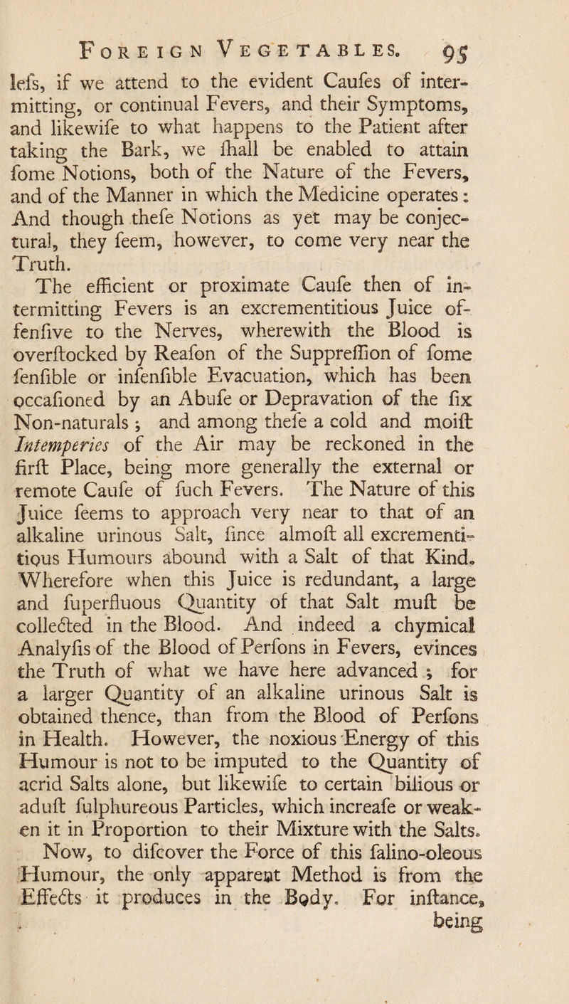 lefs, if we attend to the evident Caufes of inter¬ mitting, or continual Fevers, and their Symptoms, and likewife to what happens to the Patient after taking the Bark, we fhall be enabled to attain fome Notions, both of the Nature of the Fevers, and of the Manner in which the Medicine operates: And though thefe Notions as yet may be conjec¬ tural, they feem, however, to come very near the Truth. The efficient or proximate Caufe then of in¬ termitting Fevers is an excrementitious Juice of- fen five to the Nerves, wherewith the Blood is overftocked by Reafon of the Suppreffion of fome fenfible or infenfible Evacuation, which has been occafioned by an Abufe or Depravation of the fix Non-naturals; and among thefe a cold and moift Intemp tries of the Air may be reckoned in the firft Place, being more generally the external or remote Caufe of fuch Fevers. The Nature of this Juice feems to approach very near to that of an alkaline urinous Salt, fince aim oft all excrement!- tiqus Humours abound with a Salt of that Kindo Wherefore when this Juice is redundant, a large and fuperfluous Quantity of that Salt mu ft be collected in the Blood. And indeed a chymical Analyftsof the Blood ofPerfons in Fevers, evinces the Truth of what we have here advanced ; for a larger Quantity of an alkaline urinous Salt is obtained thence, than from the Blood of Perfons in Health. However, the noxious Energy of this Humour is not to be imputed to the Quantity of acrid Salts alone, but likewife to certain bilious or aduft fulphureous Particles, which increafe or weak¬ en it in Proportion to their Mixture with the Salts. Now, to difcover the Force of this falino-oleous Humour, the only apparent Method is from the Effefts it produces in the Body. For inftance, being
