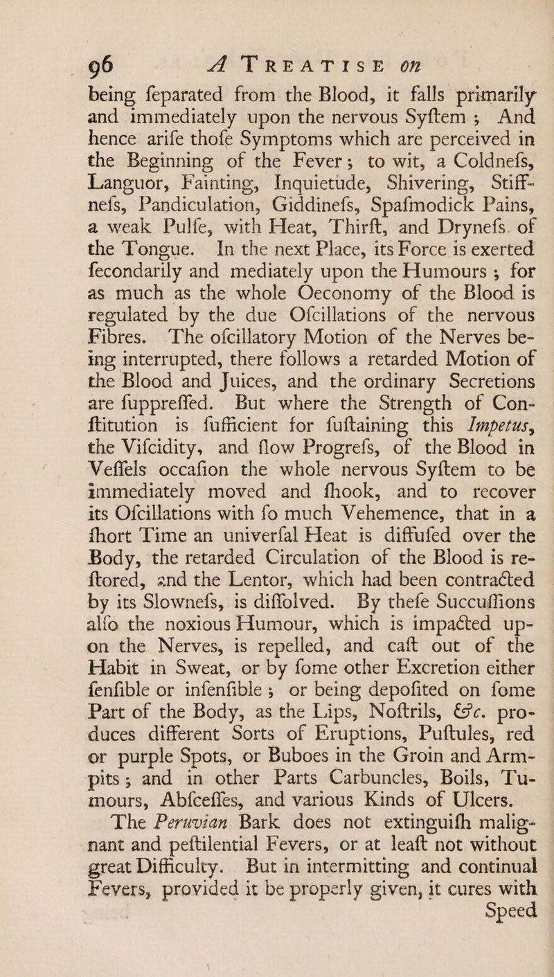 being feparated from the Blood, it falls primarily* and immediately upon the nervous Syftem ; And hence arife thofe Symptoms which are perceived in the Beginning of the Fever *, to wit, a Coldnefs, Languor, Fainting, Inquietude, Shivering, Stiff- nefs, Pandiculation, Giddinefs, Spafmodick Pains, a weak Pulfe, with Heat, Thirft, and Drynefs of the Tongue. In the next Place, its Force is exerted fecondarily and mediately upon the Humours ; for as much as the whole Oeconomy of the Blood is regulated by the due Ofcillations of the nervous Fibres. The ofcillatory Motion of the Nerves be¬ ing interrupted, there follows a retarded Motion of the Blood and Juices, and the ordinary Secretions are fuppreffed. But where the Strength of Con- flitution is fufficient for fuftaining this Impetus, the Vifcidity, and flow Progrefs, of the Blood in Veffels occafion the whole nervous Syftem to be immediately moved and fhook, and to recover its Ofcillations with fo much Vehemence, that in a fhort Time an univerfal Heat is diffufed over the Body, the retarded Circulation of the Blood is re- Itored, and the Lentor, which had been contracted by its Slownefs, is diffolved. By thefe Succuflions alfo the noxious Humour, which is impacted up¬ on the Nerves, is repelled, and caff out of the Habit in Sweat, or by fome other Excretion either fenfible or infenfible ; or being depofited on fome Part of the Body, as the Lips, Noftrils, &amp;c. pro¬ duces different Sorts of Eruptions, Puftules, red or purple Spots, or Buboes in the Groin and Arm- pits j and in other Parts Carbuncles, Boils, Tu¬ mours, Abfceffes, and various Kinds of Ulcers. The Peruvian Bark does not extinguifh malig¬ nant and peftilential Fevers, or at leaft not without great Difficulty. But in intermitting and continual Fevers, provided it be properly given, it cures with Speed \