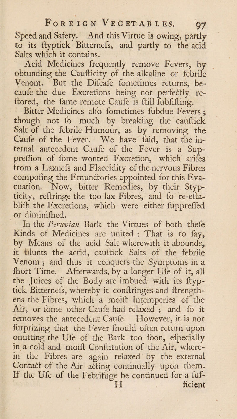 Speed and Safety. And this Virtue is owing, partly to its ftyptick Bitternefs, and partly to the acid Salts which it contains. Acid Medicines frequently remove Fevers, by obtunding the Caufticity of the alkaline or febrile Venom. But the Difeafe fometimes returns, be- caufe the due Excretions being not perfedtly re- ftored, the fame remote Caufe is Hill fubfifting. Bitter Medicines alfo fometimes fubdue Fevers ; though not fo much by breaking the cauftick Salt of the febrile Humour, as by removing the Caufe of the Fever. We have laid, that the in¬ ternal antecedent Caufe of the Fever is a Sup- preffion of fome wonted F-xcretion, which arifes from a Laxnefs and Flaccidity of the nervous Fibres compofing the Emunitories appointed for this Eva¬ cuation. Now, bitter Remedies, by their Styp- ticity, reftringe the too lax Fibres, and fo re-efta- blifh the Excretions, which were either fupprefled or diminifhed. In the Peruvian Bark the Virtues of both thefe Kinds of Medicines are united : That is to fay, by Means of the acid Salt wherewith it abounds, it blunts the acrid, cauftick Salts of the febrile Venom ; and thus it conquers the Symptoms in a fhort Time. Afterwards, by a longer Ufe of it, all the Juices of the Body are imbued with its ftyp¬ tick Bitternefs, whereby it conftringes and ftrength- ens the Fibres, which a moift Intemperies of the Air, or fome other Caufe had relaxed ; and fo it removes the antecedent Caufe .However, it is not furprizing that the Fever fhould often return upon omitting the Ufe of the Bark too foon, efpecially in a cold and moift Conftitution of the Air, where¬ in the Fibres are again relaxed by the external Contact of the Air ailing continually upon them. If the Ufe of the Febrifuge be continued for a fuf- H ficient