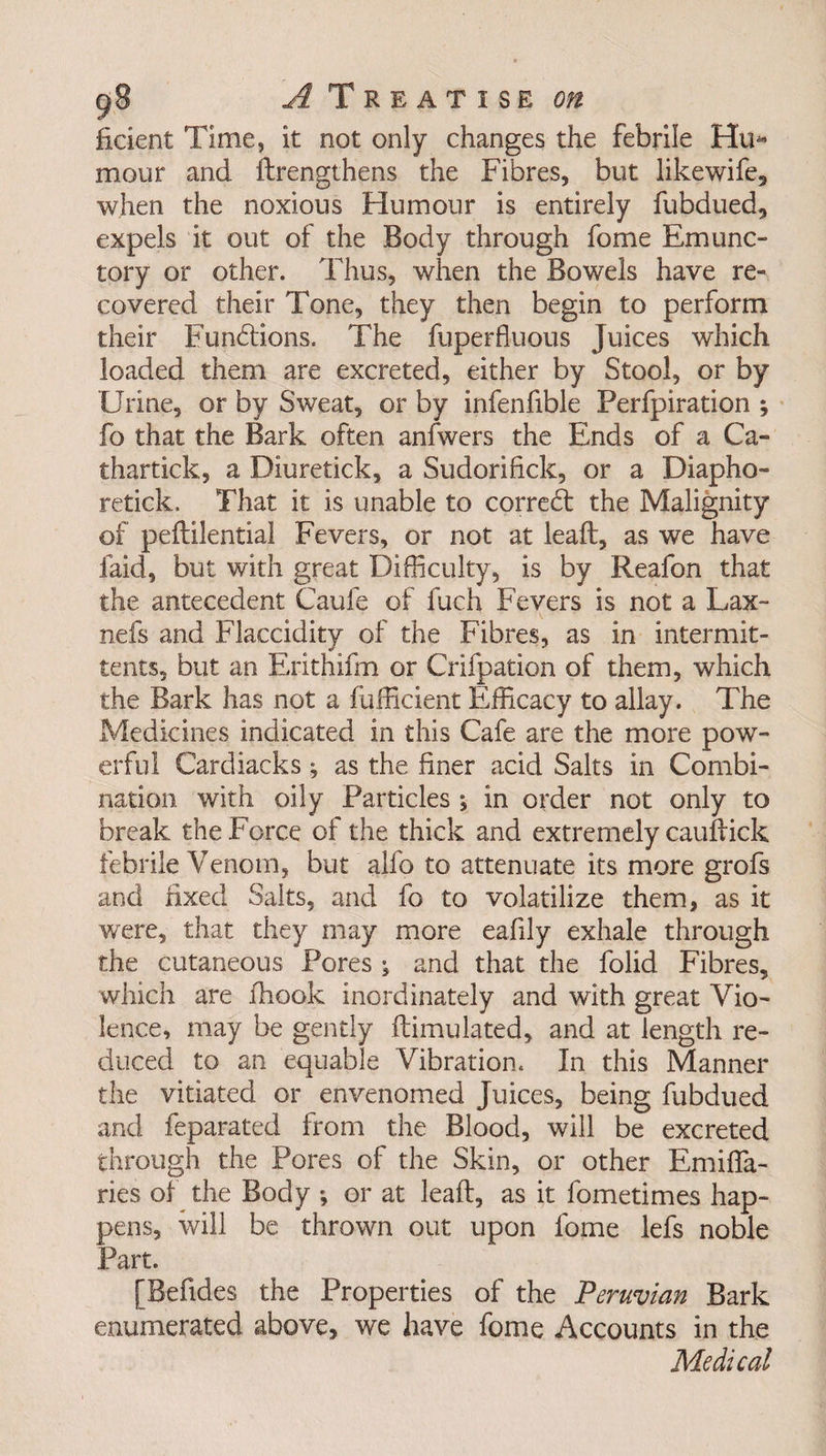 ficient Time, it not only changes the febrile Hu* mour and lengthens the Fibres, but likewife, when the noxious Humour is entirely fubdued, expels it out of the Body through fome Emunc- tory or other. Thus, when the Bowels have re¬ covered their Tone, they then begin to perform their Functions. The fuperfluous Juices which loaded them are excreted, either by Stool, or by Urine, or by Sweat, or by infenfible Perfpiration ; fo that the Bark often anlwers the Ends of a Ca- thartick, a Diuretick, a Sudorifick, or a Diapho- retick. That it is unable to correct the Malignity of peftilential Fevers, or not at leaft, as we have laid, but with great Difficulty, is by Reafon that the antecedent Caufe of fuch Fevers is not a Lax- nefs and Flaccidity of the Fibres, as in intermit- tents, but an Erithifm or Crifpation of them, which the Bark has not a fufficient Efficacy to allay. The Medicines indicated in this Cafe are the more pow¬ erful Cardiacks; as the finer acid Salts in Combi¬ nation with oily Particles in order not only to break the Force of the thick and extremely cauftick febrile Venom, but alfo to attenuate its more grofs and fixed Salts, and fo to volatilize them, as it were, that they may more eafily exhale through the cutaneous Pores j and that the folid Fibres, which are fhook inordinately and with great Vio¬ lence, may be gently ftimulated, and at length re¬ duced to an equable Vibration. In this Manner the vitiated or envenomed Juices, being fubdued and feparated from the Blood, will be excreted through the Pores of the Skin, or other Emifla- ries of the Body ; or at leaft, as it fometimes hap¬ pens, will be thrown out upon fome lefs noble Part. [Befides the Properties of the Peruvian Bark enumerated above, we have fome Accounts in the Medical