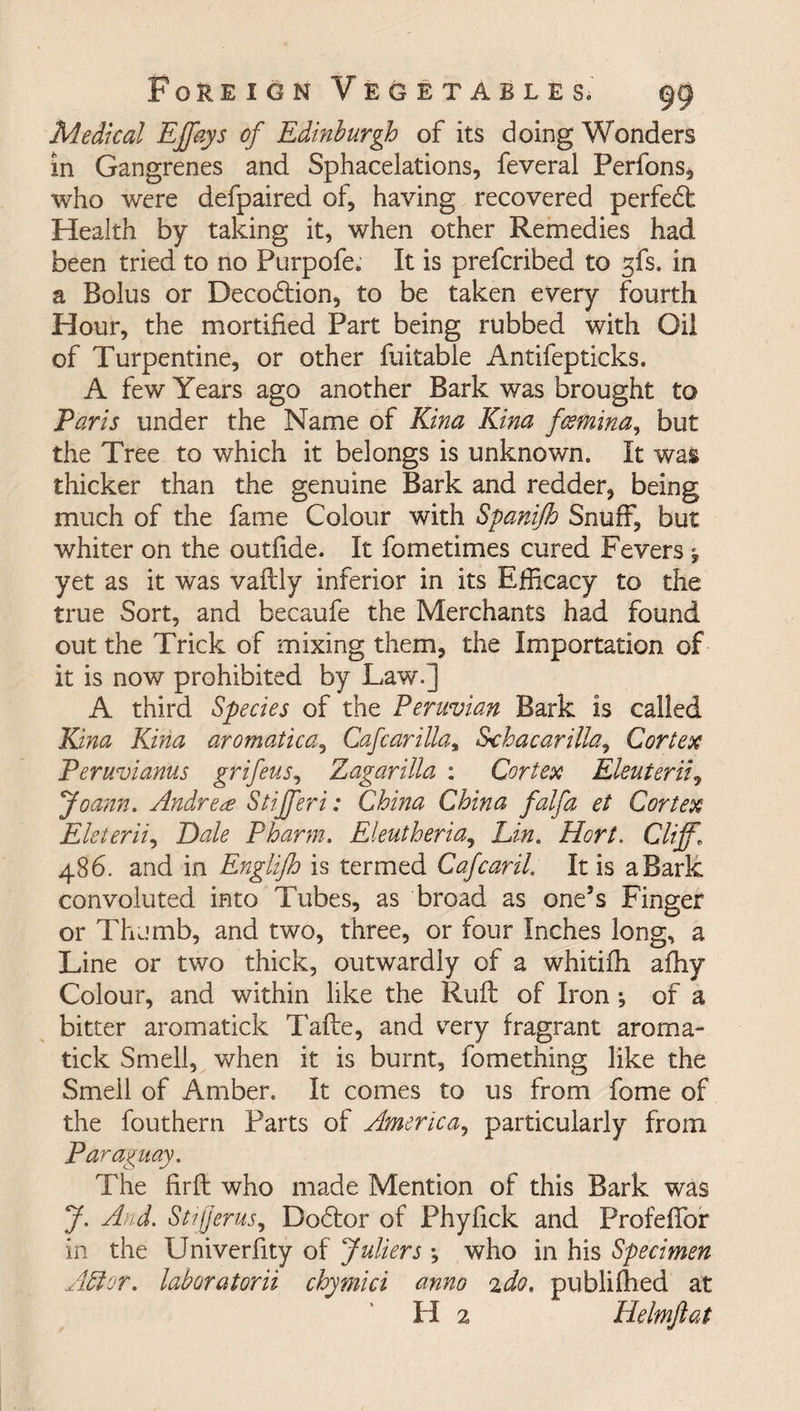 Medical Effays of Edinburgh of its doing Wonders in Gangrenes and Sphacelations, feveral Perfons, who were defpaired of, having recovered perfedt Health by taking it, when other Remedies had been tried to no Purpofe. It is prefcribed to sfs. in a Bolus or Decodtion, to be taken every fourth Hour, the mortified Part being rubbed with Oil of Turpentine, or other fuitable Antifepticks. A few Years ago another Bark was brought to Paris under the Name of Kina Kina fcsmina, but the Tree to which it belongs is unknown. It was thicker than the genuine Bark and redder, being much of the fame Colour with Spanijh Snuff, but whiter on the outfide. It fometimes cured Fevers f yet as it was vaftly inferior in its Efficacy to the true Sort, and becaufe the Merchants had found out the Trick of mixing them, the Importation of it is now prohibited by Law.] A third Species of the Peruvian Bark is called Kina Kina aromatica, Cafeariliay Schacarilla, Cortex Peruvianus grifeus, Zagarilla : Cortex Eleuterii, Joann. Andrea Stijferi: China China falfa et Cortex Eleterii, Dale Pharm. Eleutheria, Lin. Hort. Cliff’ 486. and in Englifh is termed Cafcaril. It is a Bark convoluted into Tubes, as broad as one’s Finger or Thumb, and two, three, or four Inches long, a Line or two thick, outwardly of a whitifh afhy Colour, and within like the Ruft of Iron; of a bitter aromatick Tafte, and vrery fragrant aroma- tick Smell, when it is burnt, fomething like the Smell of Amber. It comes to us from fome of the fouthern Parts of America, particularly from Paraguay. The fir ft who made Mention of this Bark was J. And. Stifjerus, Dodlor of Phyfick and Profefibr in the Univerfity of fullers *, who in his Specimen Abler, laboratorii chymici anno ido. publifhed at H 2 Helmftat