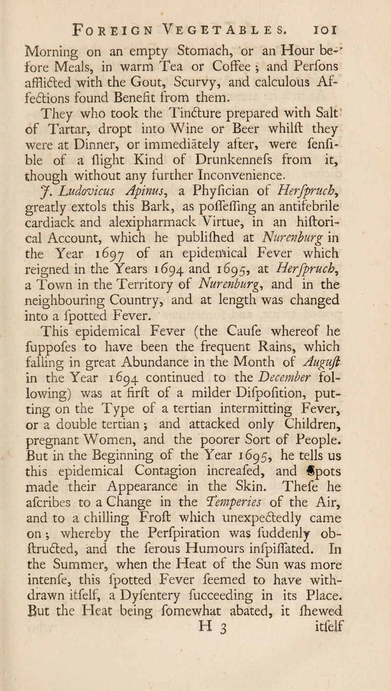Morning on an empty Stomach, or an Hour be* fore Meals, in warm Tea or Coffee ; and Perfons afflibted with the Gout, Scurvy, and calculous Af- febtions found Benefit from them. They who took the Tinbture prepared with Salt' of Tartar, dropt into Wine or Beer whillf they were at Dinner, or immediately after, were fenfi- ble of a flight Kind of Drunkennefs from it, though without any further Inconvenience. J. Ludovicus Apinus, a Phyfician of Herfpruch, greatly extols this Bark, as poffeffing an antifebrile cardiack and alexipharmack Virtue, in an hiftori- cal Account, which he publifhed at Nurenburg in the Year 1697 of an epidemical Fever which reigned in the Years 1694 and 1695, at Herfpruch, a Town in the Territory of Nurenburg, and in the neighbouring Country, and at length was changed into a fpotted Fever. This epidemical Fever (the Caufe whereof he fuppofes to have been the frequent Rains, which falling in great Abundance in the Month of Auguft in the Year 1694 continued to the December fol¬ lowing) was at firffc of a milder Difpofition, put¬ ting on the Type of a tertian intermitting Fever, or a double tertian ; and attacked only Children, pregnant Women, and the poorer Sort of People. But in the Beginning of the Year 1695, he tells us this epidemical Contagion increafed, and fpots made their Appearance in the Skin. Thefe he afcribes to a Change in the ‘Temperies of the Air, and to a chilling Froft which unexpectedly came on •, whereby the Perfpiration was fuddenly ob¬ it rubied, and the ferous Humours infpiffated. In the Summer, when the Heat of the Sun was more intenfe, this fpotted Fever feemed to have with¬ drawn itfelf, a Dyfentery fucceeding in its Place. But the Heat being fomewhat abated, it fhewed H 3 itfelf