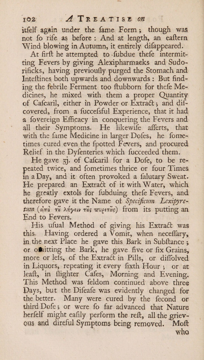 itfelf again under the fame Form ; though was not fo rife as before : And at length, an eaftern Wind blowing in Autumn, it entirely difappeared. At firft he attempted to fubdue thefe intermit¬ ting Fevers by giving Alexipharmaeks and Sudo- rificks, having previoufiy purged the Stomach and Inteftines both upwards and downwards : But find¬ ing the febrile Ferment too ftubborn for thefe Me¬ dicines, he mixed with them a proper Quantity of Cafcaril, either in Powder or Extradb; and dif- covered, from a fuccefsful Experience, that it had a fovereign Efficacy in conquering the Fevers and all their Symptoms. He likewife aiferts, that with the fame Medicine in larger Dofes, he fome- times cured even the fpotted Fevers, and procured Relief in the Dyfenteries which fucceeded them. He gave 33. of Cafcaril for a Dofe, to be re- and fometimes thrice or four Times it often provoked a falutary Sweat. He prepared an Extract of it with Water, which he greatly extols for fubduing thefe Fevers, and therefore gave it the Name of Specificum Lexipyre¬ turn (gsVq ry Avysiv raj tzrvgersi) from its putting an End to Fevers. His ufual Method of giving his Extract was this. Having ordered a Vomit, when neceftary, in the next Place he gave this Bark in Subftance ; or omitting the Bark, he gave five or fix Grains, more or lefs, of the Extract in Pills, or difiolved in Liquors, repeating it every fixth Hour ; or at lead, in (lighter Cafes, Morning and Evening. This Method wTas feldom continued above three Days, but the Difeafe was evidently changed for the better. Many were cured by the fecond or third Dofe; or were fo far advanced that Nature herfelf might eafily perform the reft, all the griev¬ ous and direful Symptoms being removed. Moft peated twice, in a Day, and