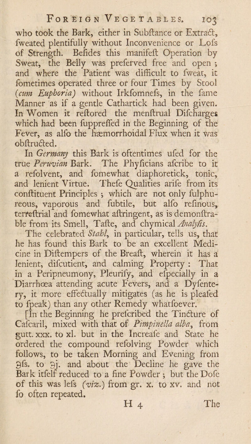 who took the Bark, either in Subfiance or ExtraCl, fweated plentifully without Inconvenience or Lofs of Strength. Befides this manifeft Operation by Sweat, the Belly was preferved free and open ; and where the Patient was difficult to fweat, it fometimes operated three or four Times by Stool (cum Euphoria) without Irkfomnefs, in the fame Manner as if a gentle Cathartick had been given. In Women it reflored the menflrual Difcharges which had been fuppreffed in the Beginning of the Fever, as alfo the hasmorrhoidal Flux when it was obflrucled. In Germany this Bark is oftentimes ufed for the true Peruvian Bark. The Phyficians afcribe to it a refolvent, and fomewhat diaphoretick, tonic, and lenient Virtue. Thefe Qualities arife from its conflituent Principles •, which are not only fulphu- reous, vaporous and fubtile, but alfo refinous, terfeftrial and fomewhat ailringent, as is demonftra- ble from its Smell, Tafle, and chymical Analyfis. The celebrated Stahl, in particular, tells us, that he has found this Bark to be an excellent Medi¬ cine in Diflempers of the Breafl, wherein it has a lenient, difcutient, and calming Property : That in a Peripneumony, Pleurify, and efpecially in a Diarrhoea attending acute Fevers, and a Dyfente- ry, it more effectually mitigates (as he is pleafed to fpeak) than any other Remedy whatfoever. [In the Beginning he prefcribed the TinCture of Cafcaril, mixed with that of Pimpinella alba, from gutt. xxx. to xl. but in the Increafe and State he ordered the compound refolving Powder which follows, to be taken Morning and Evening from 9fs. to 9j. and about the Decline he gave the Bark itfelf reduced to a fine Powder ; but the Dofe of this was lefs (viz.) from gr. x. to xv. and not fo often repeated.
