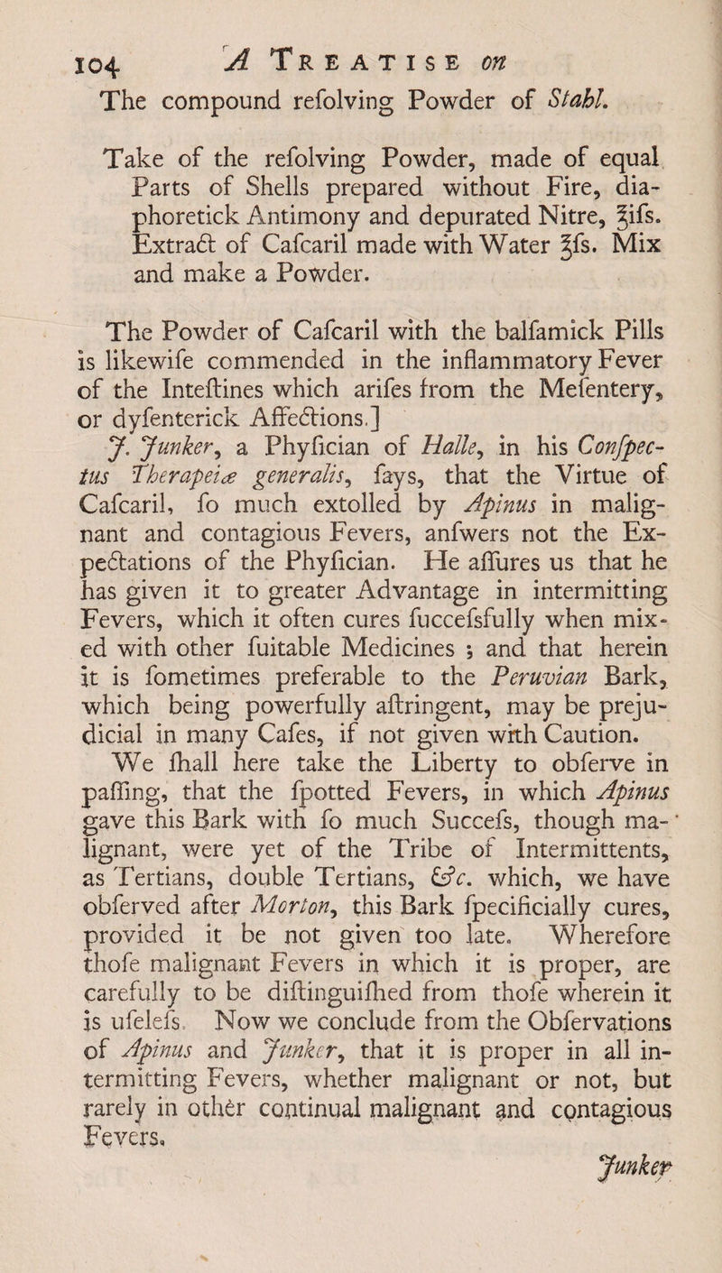 The compound refolving Powder of Stahl. Take of the refolving Powder, made of equal Parts of Shells prepared without Fire, dia- phoretick Antimony and depurated Nitre, §ifs. Extradf of Cafcaril made with Water §fs. Mix and make a Powder. The Powder of Cafcaril with the balfamick Pills is likewife commended in the inflammatory Fever of the Inteflines which arifes from the Mefentery, or dyfenterick Aflfedtions,] J. Junker, a Phyfician of Halle, in his Confpec- tus fherapei# generalise fays, that the Virtue of Cafcaril, fo much extolled by Apinus in malig¬ nant and contagious Fevers, anfwers not the Ex¬ pectations of the Phyfician. He aflures us that he has given it to greater Advantage in intermitting Fevers, which it often cures fuccefsfully when mix¬ ed with other fuitable Medicines *, and that herein it is fometimes preferable to the Peruvian Bark, which being powerfully aflringent, may be preju¬ dicial in many Cafes, if not given with Caution. We fhall here take the Liberty to obferve in palTing, that the fpotted Fevers, in which Apinus gave this Bark with fo much Succefs, though ma¬ lignant, were yet of the Tribe of Intermittents, as Tertians, double Tertians, &amp;c. which, we have obferved after Morton^ this Bark fpecificially cures, provided it be not given too late. Wherefore thofe malignant Fevers in which it is proper, are carefully to be diitinguifbed from thofe wherein it is ufelefs Now we conclude from the Obfervations of Apinus and Junker, that it is proper in all in¬ termitting Fevers, whether malignant or not, but rarely in oth£r continual malignant and contagious Fevers,
