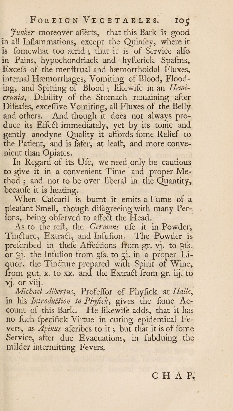 Junker moreover afferts, that this Bark is good in all Inflammations, except the Quinfey, where it is fomewhat too acrid ; that it is of Service alfo in Pains, hypochondriack and hyfterick Spafms, Excefs of the menftrual and hemorrhoidal Fluxes, internal Hemorrhages, Vomiting of Blood, Flood¬ ing, and Spitting of Blood •, likewife in an Hemi- crania, Debility of the Stomach remaining after Difeafes, exceflive Vomiting, all Fluxes of the Belly and others. And though it does not always pro¬ duce its Efifed: immediately, yet by its tonic and gently anodyne Quality it affords fome Relief to the Patient, and is fafer, at lead, and more conve¬ nient than Opiates. In Regard of its Ufe, we need only be cautious to give it in a convenient Time and proper Me¬ thod \ and not to be over liberal in the Quantity, becaufe it is heating. When Cafcaril is burnt it emits a Fume of a pleafant Smell, though difagreeing with many Per- Tons, being obferved to affed the Head. As to the reft, the Germans ufe it in Powder, Tindure, Extrad, and Infufton. The Powder is prefcribed in thefe Affedions from gr. vj. to 9fs. or 9j. the Infufton from gfs. to gj. in a proper Li¬ quor, the Tindure prepared with Spirit of Wine, from gut. x. to xx. and the Extrad from gr. iij. to vj. or viij. Michael Albertus, Profeffor of Phyftck at Halle, in his Introduction to Phyfick, gives the fame Ac¬ count of this Bark. He likewife adds, that it has no fuch fpeciftck Virtue in curing epidemical Fe¬ vers, as Apinus afcribes to it *, but that it is of fome Service, after due Evacuations, in fubduing the milder intermitting Fevers. CHAP.