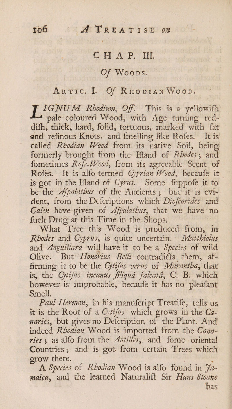 CHAP. III. Of Woods. Artic, I. Of Rhodian Wood, LIGNUM Rhodium5 Off. This is a yellowifh pale coloured Wood, with Age turning red- difh, thick, hard, folid, tortuous, marked with fat and refinous Knots, and fmelling like Rofes. It is called Rhodian Wood from its native Soil, being formerly brought from the Ifland of Rhodes; and fometimes RofsAVcod, from its agreeable Scent of Rofes. It is alfo termed Cyprian Wood, becaufe it is got in the Ifland of Cyrus, Some fuppofe it to be the Afpalathus of the Ancients ; but it is evi¬ dent, from the Defcriptions which Diofcorides and Galen have given of Afpalathus, that we have no fuch Drug at this Time in the Shops. What Tree this Wood is produced from, in Rhodes and Cyprus, is quite uncertain. Matthiolus and Anguillara will have it to be a Species of wild Olive. But Honorius Belli contradidis ^ them, af¬ firming it to be the Cytifus verus of Marantha, that is, the Cytifus incanus filiqud falcatd, C B. which however is improbable, becaufe it has no pkafant Smell. Paul Herman, in his manufcript Treatife, tells us it is the Root of a Cytifus which grows in the Ca¬ naries, but gives no Defcription of the Plant. And indeed Rhodian Wood is imported from the Cana¬ ries ; as alfo from the Antilles, and fome oriental Countries *, and is got from certain Trees which grow there. A Species of Rhodian Wood is alfo found in Ja¬ maica* and the learned Naturalift Sir Hans Sloane has