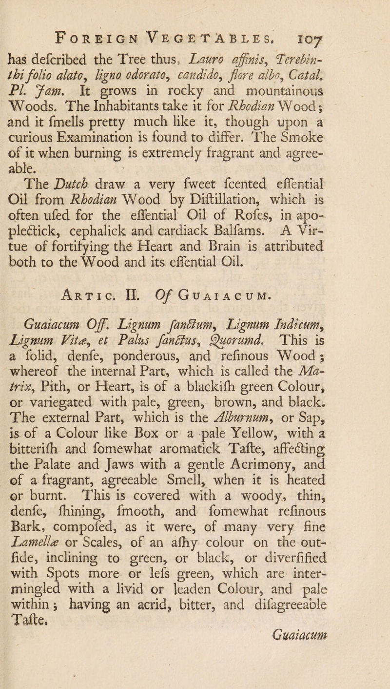has defcribed the Tree thus, Lauro affinis, Terebin- thi folio alato, ligno odorato, candido, albo^ CataL PL Jam. It grows in rocky and mountainous Woods. The Inhabitants take it for Rhodian Wood; and it fmells pretty much like it, though upon a curious Examination is found to differ. The Smoke of it when burning is extremely fragrant and agree¬ able. The Dutch draw a very fweet fcented effential Oil from Rhodian Wood by Diftillation, which is often ufed for the effential Oil of Rofes, in apo- plebtick, cephalick and cardiack Balfams. A Vir¬ tue of fortifying the Heart and Brain is attributed both to the Wood and its effential Oil. Artic. II. O/Guaiacum. Guaiacum Off\ Lignum fanElum^ Lignum Indicum, Lignum Vit<e, et Palus fanbfus, Quorumd. This is a folid, denfe, ponderous, and refinous Wood ; whereof the internal Part, which is called the Ma¬ trix 9 Pith, or Heart, is of a blackifh green Colour, or variegated with pale, green, brown, and black. The external Part, which is the Alburnum, or Sap, is of a Colour like Box or a pale Yellow, with a bitterifh and fomewhat aromatick Tafte, affebting the Palate and Jaws with a gentle Acrimony, and of a fragrant, agreeable Smell, when it is heated or burnt. This is covered with a woody, thin, denfe, fhining, fmooth, and fomewhat refinous Bark, compofed, as it were, of many very fine Lamellae or Scales, of an afhy colour on the out- fide, inclining to green, or black, or diverfified with Spots more or lefs green, which are inter¬ mingled with a livid or leaden Colour, and pale within j having an acrid, bitter, and difagreeable Tafte,