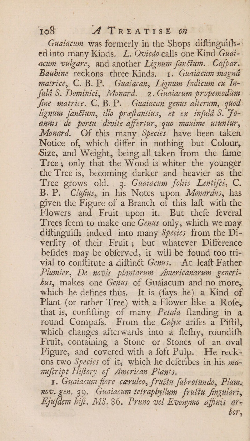 Guaiacum was formerly in the Shops diffinguifh- ed into many Kinds. L. Oviedo calls one Kind Guai¬ acum vulgare, and another Lignum fanffium. Cafpar. Bauhine reckons three Kinds, i. Guaiacum magnd matrice, C. B. P. Guaiacan, Lignum Indicum ex In- fuld S. Dominici, Monard. 2. Guaiacum propemodum fine matrice, C. B. P. Guaiacan genus alterum, quod lignum fanlium, illo pr^ftantius, et ex infuld S. Jo- minis de portu divite affertur, quo maxime uiuntur, Monard. Of this many Species have been taken Notice of, which differ in nothing but Colour, 'Size, and Weight, being all taken from the fame Tree; only that the Wood is whiter the younger the Tree is, becoming darker and heavier as the Tree grows old. 3. Guaiacum foliis Lent ifci, C. B. P. Clujius, in his Notes upon Monardus, has given the Figure of a Branch of this lafb with the Flowers and Fruit upon it. But thefe feveral Trees feem to make one Genus only, which we may diftinguifh indeed into many Species from the Di- verfity of their Fruit; but whatever Difference befides may be obferved, it will be found too tri- vial to conftitute a diftindl Genus. At lead: Father Plumier, Be novis plantarum Americanarum generic bus, makes one Genus of Guaiacum and no more, which he defines thus. It is (fays he) a Kind of Plant (or rather Tree) with a Flower like a Kofe, that is, confiding of many Petala Handing in a round Compais. From the Calyx arifes a Piftil, which changes afterwards into a flefhy, roundifh Fruit, containing a Stone or Stones of an oval Figure, and covered with a foft Pulp. He reck- ons two Species of it, which he defcribes in his ma- mfcript Hiftory of American Plants. j. Guaiacum fiore cceruleo^ frutlu fubrotundo, Plum, nov. gen. 39. Guaiacum tetraphyllum fruliu fingulari, Ejufdem hifi. MS. 86. Pruno vei Evonymo ajfnis ar¬ bor?