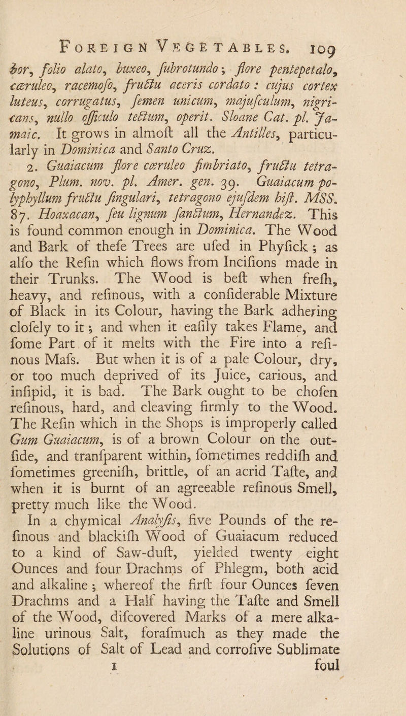 hor, folio alato, buxeo, fubrotundo; pentepetalo9 cceruleOy racemofo, frudiu a certs cordato; cujus cortex luteuSy corrugatuSy femen uni cum, majufculunty nigri¬ cans y nullo officulo tediumy operit. Sloane Cat. pi. Ja~ maic. It grows in almoft all the Antilles, particu¬ larly in Dominica and Santo Cruz. 2. Guaiacum fore cceruleo fimbriatOy frudiu tetra- gonOy Plum. nov. pi. Amer. gen. 39. Guaiacum po~ lyphyllum frudiu fingulariy tetragono ejufdem hift. MSS. 87. Hoaxacany feu lignum fandlumy Hernandez. This is found common enough in Dominica. The Wood and Bark of thefe Trees are ufed in Phyfick ; as alfo the Refin which flows from Incifions made in their Trunks. The Wood is bed: when frefh, heavy, and refinous, with a confiderable Mixture of Black in its Colour, having the Bark adhering clofely to it , and when it eafily takes Flame, and fome Part of it melts with the Fire into a red- nous Mafs. But when it is of a pale Colour, dry, or too much deprived of its Juice, carious, and indpid, it is bad. T he Bark ought to be chofen refinous, hard, and cleaving drmly to the Wood. The Redn which in the Shops is improperly called Gum Guaiacumy is of a brown Colour on the out- dde, and tranfparent within, fometimes reddifh and fometimes greenifh, brittle, of an acrid Tafte, and when it is burnt of an agreeable refinous Smell5 pretty much like the Wood. In a chymical AnalyfiSy dve Pounds of the re¬ finous and blackidi Wood of Guaiacum reduced, to a kind of Saw-duft, yielded twenty eight Ounces and four Drachms of Phlegm, both acid and alkaline ; whereof the firft four Ounces feven Drachms and a Half having the Tafte and Smell of the Wood, difcovered Marks of a mere alka¬ line urinous Salt, forafmuch as they made the Solutions of Salt of Lead and corrofive Sublimate i foul