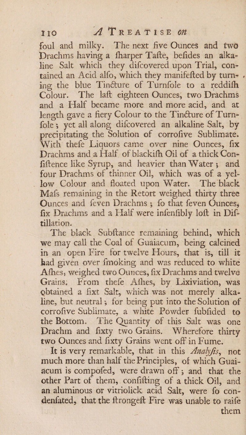 foul and milky. The next five Ounces and two Drachms having a fharper Tafte, befides an alka¬ line Salt which they difcovered upon Trial, con¬ tained an Add alfo, which they manifefled by turn- , ing the blue Tindure of Turnfole to a reddifh Colour. The laft eighteen Ounces, two Drachms and a Half became more and more acid, and at length gave a fiery Colour to the Tin&amp;ure of Turn¬ fole yet all along difcovered an alkaline Salt, by precipitating the Solution of corrofive Sublimate. With thefe Liquors came over nine Ounces, fix Drachms and a Half of blackifh Oil of a thick Con¬ fidence like Syrup, and heavier than Water-, and four Drachms of thinner Oil, which w'as of a yel¬ low Colour and floated upon Water. The black Mafs remaining in the Retort weighed thirty three Ounces and feven Drachms ; fo that feven Ounces, fix Drachms and a Half were infenfibly loft in Dif- dilation. The black Subftance remaining behind, which we may call the Coal of Guaiacum, being calcined in an open Fire for twre!ve Hours, that is, till it had given over fmoking and was reduced to white Allies, weighed two Ounces, fix Drachms and twelve Grains. From thefe Allies, by Lixiviation, was obtained a fixt Salt, which was not merely alka¬ line, but neutral for being put into the Solution of corrofive Sublimate, a white Powder fubflded to the Bottom. The Quantity of this Salt was one Drachm and fixty two Grains. Wherefore thirty two Ounces and fixty Grains went off in Fume. It is very remarkable, that in this Analyjis, not much more than half the Principles, of which Guai¬ acum is compofed, were drawn off *, and that the other Part of them, confiding of a thick Oil, and an aluminous or vitriolick acid Salt, were fo con- denfated, that the ftrongeft Fire was unable to raife them