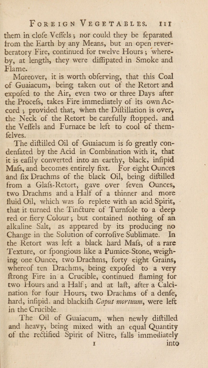 them in clofe VelTels •, nor could they be feparated irom the Earth by any Means, but an open rever¬ beratory Fire, continued for twelve Hours ; where¬ by, at length, they were diffipated in Smoke and Flame. Moreover, it is worth obferving, that this Coal of Guaiacum, being taken out of the Retort and expofed to the Air, even two or three Days after the Procefs, takes Fire immediately of its own Ac¬ cord ; provided that, when the Diftillation is over* the Neck of the Retort be carefully flopped, and the VelTels and Furnace be left to cool of them- felves. The diflilled Oil of Guaiacum is fo greatly con- denfated by the Acid in Combination with it, that it is eafily converted into an earthy, black, infipid Mafs, and becomes entirely fixt. For eight Ounces and fix Drachms of the black Oil, being diflilled from a Glafs-Retort, gave over feven Ounces^ two Drachms and a Half of a thinner and more fluid Oil, which was fo replete with an acid Spirit, that it turned the Tinbture of Turnfole to a deep red or fiery Colour; but contained nothing of an alkaline Salt, as appeared by its producing no Change in the Solution of corrofive Sublimate, In the Retort was left a black hard Mafs, of a rare Texture, or fpongious like a Pumice-Stone, weigh¬ ing one Ounce, two Drachms, forty eight Grains, whereof ten Drachms, being expofed to a very flrong Fire in a Crucible, continued flaming for two Hours and a Half; and at lafl, after a Calci¬ nation for four Hours, two Drachms of a denfe, hard, infipid, and blackifh Caput mortuum, were left in the Crucible. The Oil of Guaiacum, when newly diflilled and heavy, being mixed with an equal Quantity of the rectified Spirit of Nitre, falls immediately i into