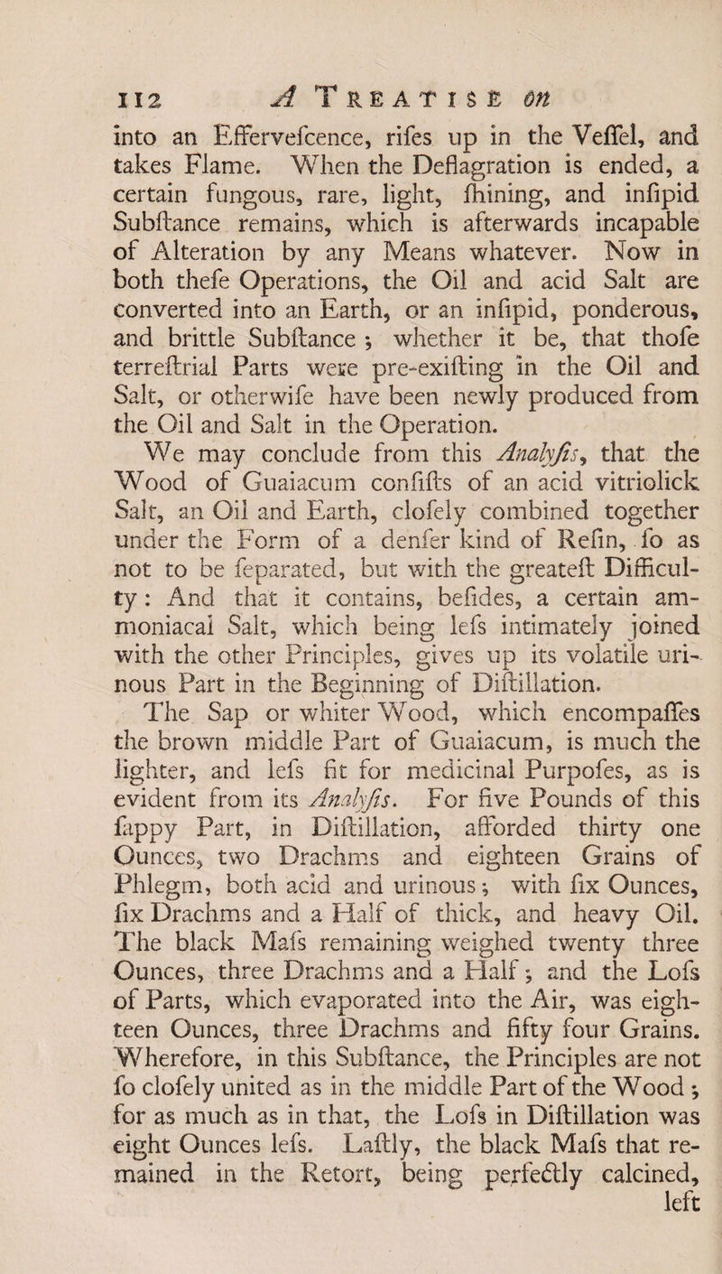 into an Effervefcence, rifes up in the Veflfel, and takes Flame. When the Deflagration is ended, a certain fungous, rare, light, fhining, and infipid Subftance remains, which is afterwards incapable of Alteration by any Means whatever. Now in both thefe Operations, the Oil and acid Salt are converted into an Earth, or an infipid, ponderous, and brittle Subftance *, whether it be, that thofe terreftrial Parts were pre-exifting in the Oil and Salt, or other wife have been newly produced from the Oil and Salt in the Operation. We may conclude from this Analyfis, that the Wood of Guaiacum con fills of an acid vitriolick Salt, an Oil and Earth, clofely combined together under the Form of a denfer kind of Refin, fo as not to be feparated, but with the greateft Difficul¬ ty : And that it contains, befides, a certain am- moniacai Salt, which being lefs intimately joined with the other Principles, gives up its volatile uri¬ nous Part in the Beginning of Diftillation. The Sap or whiter Wrood, which encompaflfes the brown middle Part of Guaiacum, is much the lighter, and lefs fit for medicinal Purpofes, as is evident from its Analyfis. For five Pounds of this flippy Part, in Diftillation, afforded thirty one Ounces, two Drachms and eighteen Grains of Phlegm, both acid and urinous; with fix Ounces, fix Drachms and a Half of thick, and heavy Oil. The black Mafs remaining weighed twenty three Ounces, three Drachms and a Half\ and the Lofs of Parts, which evaporated into the Air, was eigh¬ teen Ounces, three Drachms and fifty four Grains. Wherefore, in this Subftance, the Principles are not fo clofely united as in the middle Part of the Wood ; for as much as in that, the Lofs in Diftillation was eight Ounces lefs. Laftly, the black Mafs that re¬ mained in the Retort, being perfectly calcined.