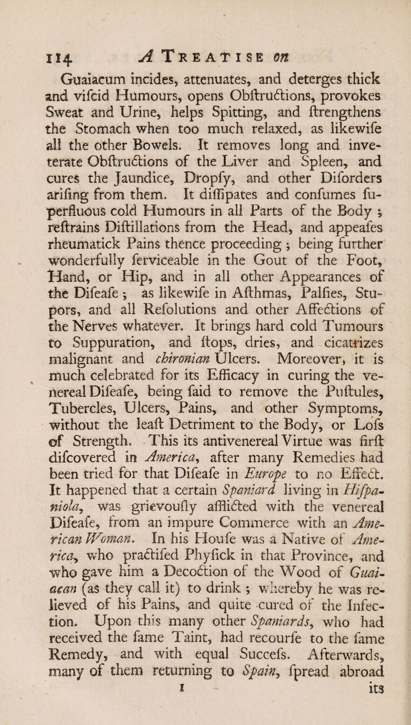 Guaiacum incides, attenuates, and deterges thick and vifcid Humours, opens ObilruCtions, provokes Sweat and Urine, helps Spitting, and {Lengthens the Stomach when too much relaxed, as likewife all the other Bowels. It removes long and inve¬ terate ObftruCtions of the Liver and Spleen, and cures the Jaundice, Dropfy, and other Diforders arifing from them. It diffipates and confumes fu- perfluous cold Humours in all Parts of the Body \ reftrains Diflillations from the Head, and appeafes rheumatick Pains thence proceeding ; being further wonderfully ferviceable in the Gout of the Foot, Hand, or Hip, and in all other Appearances of the Difeafe ; as likewife in Aflhmas, Palfies, Stu¬ pors, and all Refolutions and other Affections of the Nerves whatever. It brings hard cold Tumours to Suppuration, and flops, dries, and cicatrizes malignant and chironian Ulcers. Moreover, it is much celebrated for its Efficacy in curing the ve¬ nereal Difeafe, being faid to remove the Puftules, Tubercles, Ulcers, Pains, and other Symptoms, without the leafl Detriment to the Body, or Lofs of Strength. This its anti venereal Virtue was nrft difcovered in America, after many Remedies had been tried for that Difeafe in Europe to no EffeCt. It happened that a certain Spaniard living in Hifpa- niola, was grievouily afflided with the venereal Difeafe, from an impure Commerce with an Ame¬ rican Woman. In his Houfe was a Native of Ame¬ rica^ who praClifed Phyfick in that Province, and who gave him a DecoClion of the Wood of Guai- acan (as they call it) to drink ; whereby he was re¬ lieved of his Pains, and quite cured of the Infec¬ tion. Upon this many other Spaniards, who had received the fame Taint, had recourfe to the fame Remedy, and with equal Succefs. Afterwards, many of them returning to Spain, fpread abroad i - its