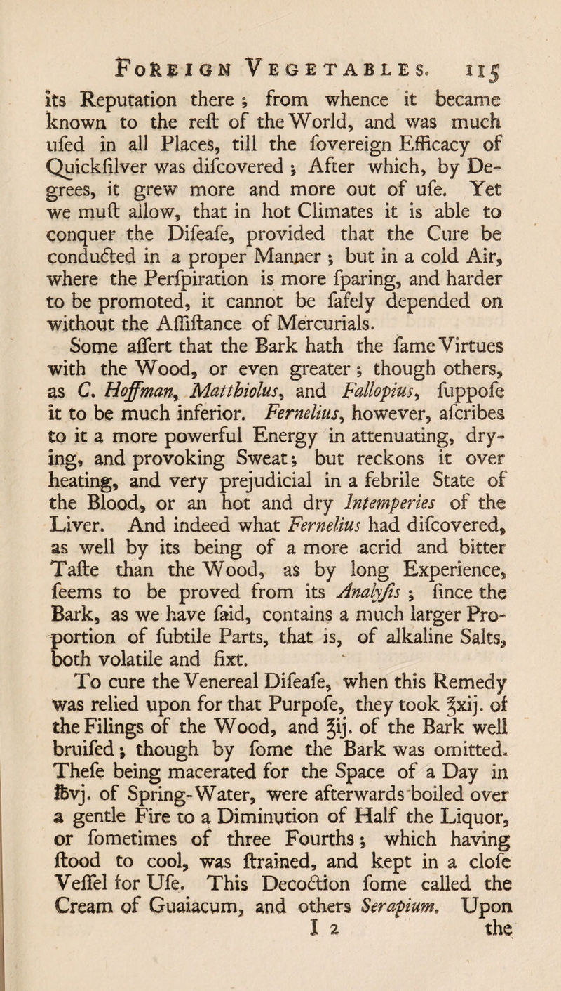 its Reputation there ; from whence it became known to the reft of the World, and was much ufed in all Places, till the fovereign Efficacy of Quickfilver was difcovered * After which, by De¬ grees, it grew more and more out of ufe. Yet we mu ft ailow, that in hot Climates it is able to conquer the Difeafe, provided that the Cure be conduced in a proper Manner *, but in a cold Air, where the Perfpiration is more fparing, and harder to be promoted, it cannot be fafely depended on without the Affiftance of Mercurials. Some aflert that the Bark hath the fame Virtues with the Wood, or even greater; though others, as C. Hoffman, Matthiolus, and Fallopius, fuppofe it to be much inferior. Fernelius, however, afcribes to it a more powerful Energy in attenuating, dry¬ ing, and provoking Sweat; but reckons it over heating, and very prejudicial in a febrile State of the Blood, or an hot and dry Intemperies of the Liver. And indeed what Fernelius had difcovered, as well by its being of a more acrid and bitter Tafte than the Wood, as by long Experience, feems to be proved from its Analyfis ; fince the Bark, as we have faid, contains a much larger Pro* portion of fubtile Parts, that is, of alkaline Salts, both volatile and fixt. To cure the Venereal Difeafe, when this Remedy was relied upon for that Purpofe, they took §xij. of the Filings of the Wood, and §ij. of the Bark well bruifed; though by fome the Bark was omitted. Thefe being macerated for the Space of a Day in Ifcvj. of Spring-Water, were afterwards boiled over a gentle Fire to a Diminution of Half the Liquor, or fometimes of three Fourths v which having flood to cool, was ftrained, and kept in a clofe Veflel for Ufe. This Decodlion fome called the Cream of Guaiacum, and others Serapium, Upon I 2 the