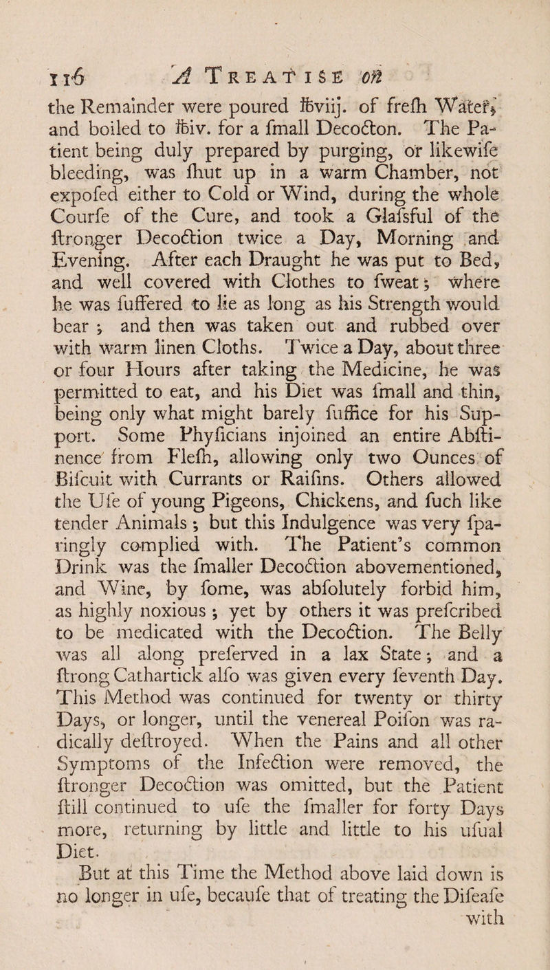 the Remainder were poured ifeviij. of frefh Wafcef* and boiled to ftiv. for a fmall Decodton. The Pa¬ tient being duly prepared by purging, or likewife bleeding, was fhut up in a warm Chamber, not expofed either to Cold or Wind, during the whole Courfe of the Cure, and took a Glafsful of the ftronger Decodtion twice a Day, Morning and Evening. After each Draught he was put to Bed, and well covered with Clothes to fweat; where he was buffered to lie as long as his Strength would bear , and then was taken out and rubbed over with warm linen Cloths. Twice a Day, about three or four Hours after taking the Medicine, he was permitted to eat, and his Diet was fmall and thin, being only what might barely fuffice for his Sup¬ port. Some Phyficians injoined an entire Abfti- nence from Flefh, allowing only two Ounces of Bifcuit with Currants or Raifins. Others allowed the Ufe of young Pigeons, Chickens, and fuch like tender Animals ; but this Indulgence was very fpa- ringly complied with. The Patient’s common Drink was the fmaller Decoction abovementioned, and Wine, by fome, was abfolutely forbid him, as highly noxious ; yet by others it was prefcribed to be medicated with the Decodtion. The Belly was all along preferved in a lax State; and a ftrong Cathartick alfo was given every leventh Day. This Method was continued for twenty or thirty Days, or longer, until the venereal Poifon was ra¬ dically deftroyed. When the Pains and all other Symptoms of the Infedtion were removed, the ftronger Decodtion was omitted, but the Patient {till continued to ufe the fmaller for forty Days more, returning by little and little to his ufual Diet. But at this Time the Method above laid down is no longer in ufe, becaufe that of treating the Difeafe with