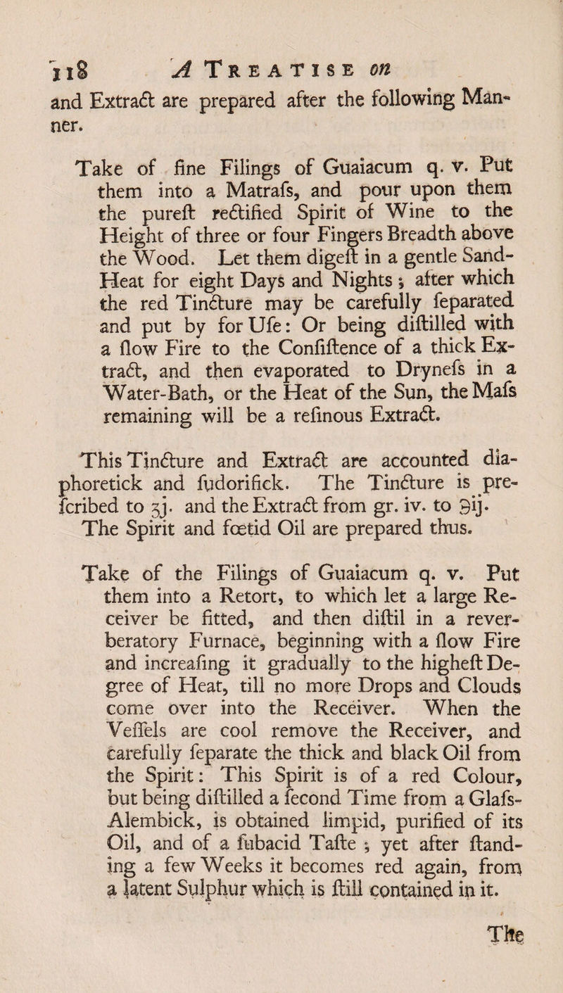 and Extract are prepared after the following Mam ner. Take of fine Filings of Guaiacum q. v. Put them into a Matrafs, and pour upon them the pureft redified Spirit of Wine to the Height of three or four Fingers Breadth above the Wood. Let them digeft in a gentle Sand- Heat for eight Days and Nights *, after which the red Tindure may be carefully feparated and put by for Ufe: Or being diftilled with a flow Fire to the Confiftence of a thick Ex- trad, and then evaporated to Drynefs in a Water-Bath, or the Heat of the Sun, theMafs remaining will be a refinous Extrad. ThisTindure and Extrad are accounted dia- phoretick and fudorifick. The Tindure is pre- icribed to 3j. and the Extrad from gr. iv. to 3ij. The Spirit and foetid Oil are prepared thus. Take of the Filings of Guaiacum q. v. Put them into a Retort, to which let a large Re¬ ceiver be fitted, and then diftil in a rever¬ beratory Furnace, beginning with a flow Fire and increafing it gradually to the higheft De¬ gree of Heat, till no more Drops and Clouds come over into the Receiver. When the YefTels are cool remove the Receiver, and carefully feparate the thick and black Oil from the Spirit: This Spirit is of a red Colour, but being diftilled a fecond Time from a Glafs- Alembick, is obtained limpid, purified of its Oil, and of a fubacid Tafte ; yet after ftand- ing a few Weeks it becomes red again, from a latent Sulphur which is ftiil contained in it. The