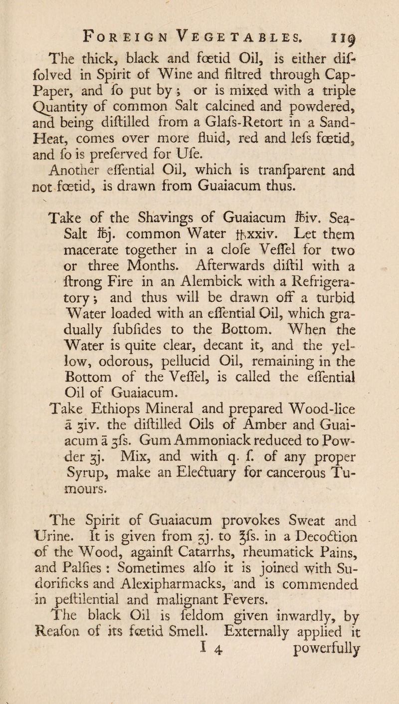 The thick, black and foetid Oil, is either dif- folved in Spirit of Wine and filtred through Cap- Paper, and fo put by; or is mixed with a triple Quantity of common Salt calcined and powdered, and being diftilled from a Glafs-Retort in a Sand- Heat, comes over more fluid, red and lefs foetid, and fo is preferved for Ufe. Another dfential Oil, which is tranfparent and not foetid, is drawn from Guaiacum thus. Take of the Shavings of Guaiacum ifciv. Sea- Salt ifej. common Water fbxxiv. Let them macerate together in a clofe Veflel for two or three Months. Afterwards diftil with a ftrong Fire in an Alembick with a Refrigera¬ tory and thus will be drawn off a turbid Water loaded with an dfential Oil, which gra¬ dually fubfldes to the Bottom. When the Water is quite clear, decant it, and the yel¬ low, odorous, pellucid Oil, remaining in the Bottom of the Veflel, is called the dfential Oil of Guaiacum. Take Ethiops Mineral and prepared Wood-lice a giv. the diftilled Oils of Amber and Guai¬ acum a ^fs. Gum Ammoniack reduced to Pow¬ der ^j. Mix, and with q. f. of any proper Syrup, make an Eleduary for cancerous Tu¬ mours. The Spirit of Guaiacum provokes Sweat and Urine. It is given from 3]. to §fs. in a Deco&amp;ion of the Wood, againft Catarrhs, rheumatick Pains, and Palftes : Sometimes alfo it is joined with S11- doriflcks and Alexipharmacks, and is commended in peftilential and malignant Fevers. The black Oil is feldom given inwardly, by Reafon of its foetid Smell. Externally applied it I 4 powerfully