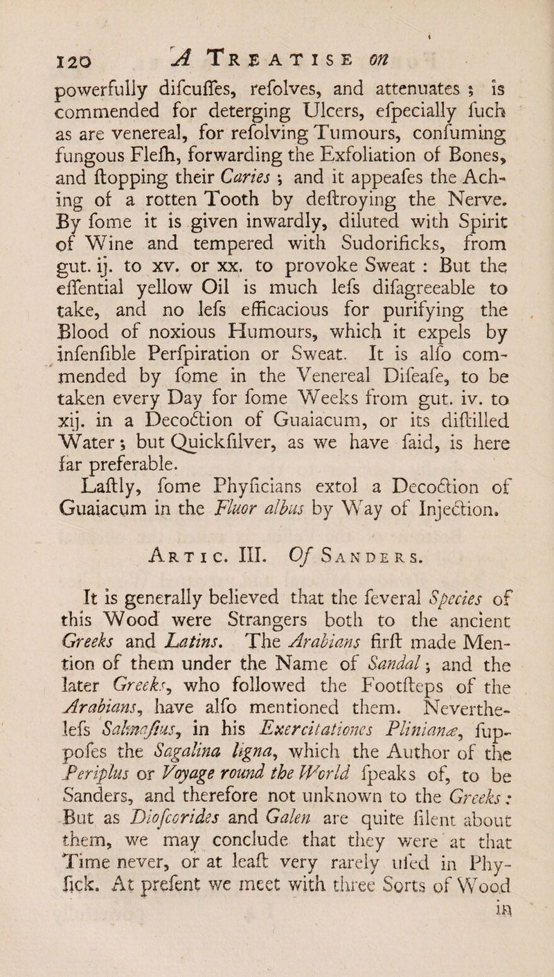 powerfully difcufles, refolves, and attenuates 5 is commended for deterging Ulcers, efpecially llich as are venereal, for revolving Tumours, consuming fungous Fleffi, forwarding the Exfoliation of Bones, and flopping their Caries ; and it appeafes the Ach¬ ing of a rotten Tooth by deflroying the Nerve. By fome it is given inwardly, diluted with Spirit of Wine and tempered with Sudorificks, from gut. ij. to xv. or xx. to provoke Sweat : But the effential yellow Oil is much lefs difagreeable to take, and no lefs efficacious for purifying the Blood of noxious Humours, which it expels by infenfible Perfpiration or Sweat. It is alfo com¬ mended by fome in the Venereal Difeafe, to be taken every Day for fome Weeks from gut. iv. to xij. in a Decodtion of Guaiacum, or its diflilled Water; but Quickfilver, as we have faid, is here far preferable. Laflly, fome Phyficians extol a Decoflion of Guaiacum in the Fluor albas by Way of Inje&amp;ion, Artic. III. 0/ Sanders. It is generally believed that the feveral Species of this Wood were Strangers both to the ancient Greeks and Latins. The Arabians firfl made Men¬ tion of them under the Name of Sandal; and the later Greeks, who followed the Footfteps of the Arabians, have alfo mentioned them. Neverthe- lefs Salmqfius, in his Exercitationes Pliniana^ flip- pofes the Sagalina Ugna, which the Author of the Feriplus or Voyage round the World fpeaks of, to be Sanders, and therefore not unknown to the Greeks: But as Diofcorides and Galen are quite filent about them, we may conclude that they were at that Time never, or at lead very rarely riled in Phy- fjek. At prefent we meet with three Sorts of Wood