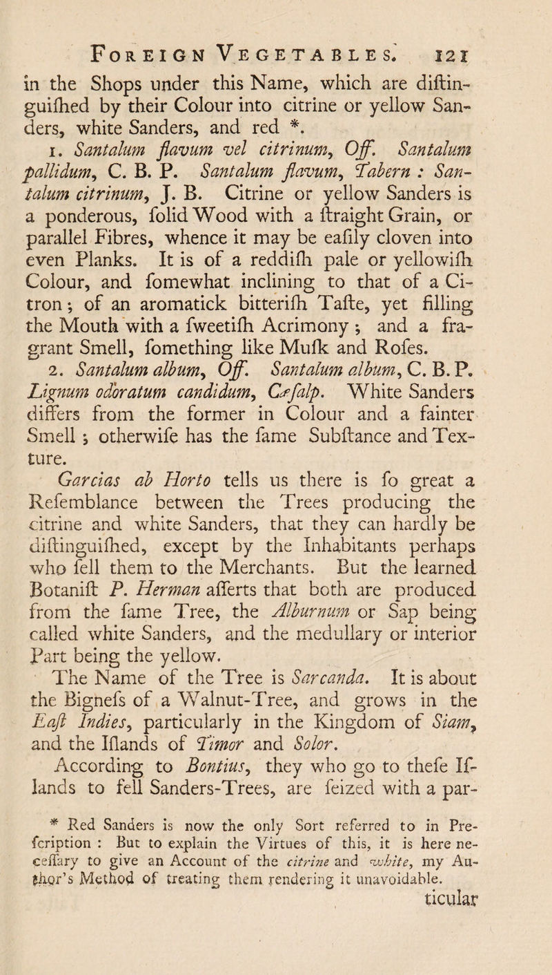 in the Shops under this Name, which are diftin- guifhed by their Colour into citrine or yellow San¬ ders, white Sanders, and red *. 1. Sant alum flavum vel citrinum, Off. Santalum 'pallidum, C. B. P. Santalum flavum, Tabern : San¬ talum citrinum, J. B. Citrine or yellow Sanders is a ponderous, folid Wood with a ftraight Grain, or parallel Fibres, whence it may be eafily cloven into even Planks. It is of a reddifh pale or yellowiffi Colour, and fomewhat inclining to that of a Ci¬ tron ; of an aromatick bitterifh Tafte, yet filling the Mouth with a fweetifh Acrimony ; and a fra¬ grant Smell, fomething like Mufk and Rofes. 2. Santalum album, Off. Santalum album, C. B. P. Lignum odoratum candidum, Cffalp. White Sanders differs from the former in Colour and a fainter Smell s otherwife has the fame Subftance and Tex¬ ture. Garcias ab Iiorto tells us there is fo great a Refemblance between the Trees producing the citrine and white Sanders, that they can hardly be diftinguifhed, except by the Inhabitants perhaps who fell them to the Merchants. But the learned Botanifl: P. Herman afferts that both are produced from the fame Tree, the Alburnum or Sap being called white Sanders, and the medullary or interior Part being the yellow. The Name of the Tree is Sarcanda. It is about the Bignefs of a Walnut-Tree, and grows in the Eaft Indies, particularly in the Kingdom of Siam, and the Iffands of Timor and Solor. According to Bontius, they who go to thefe If- lands to fell Sanders-Trees, are feized with a par- * Red Sanders is now the only Sort referred to in Pre- fcription : But to explain the Virtues of this, it is here ne- ceiTary to give an Account of the citrine and white, my Au- glior’s Method of treating them rendering it unavoidable. ticular