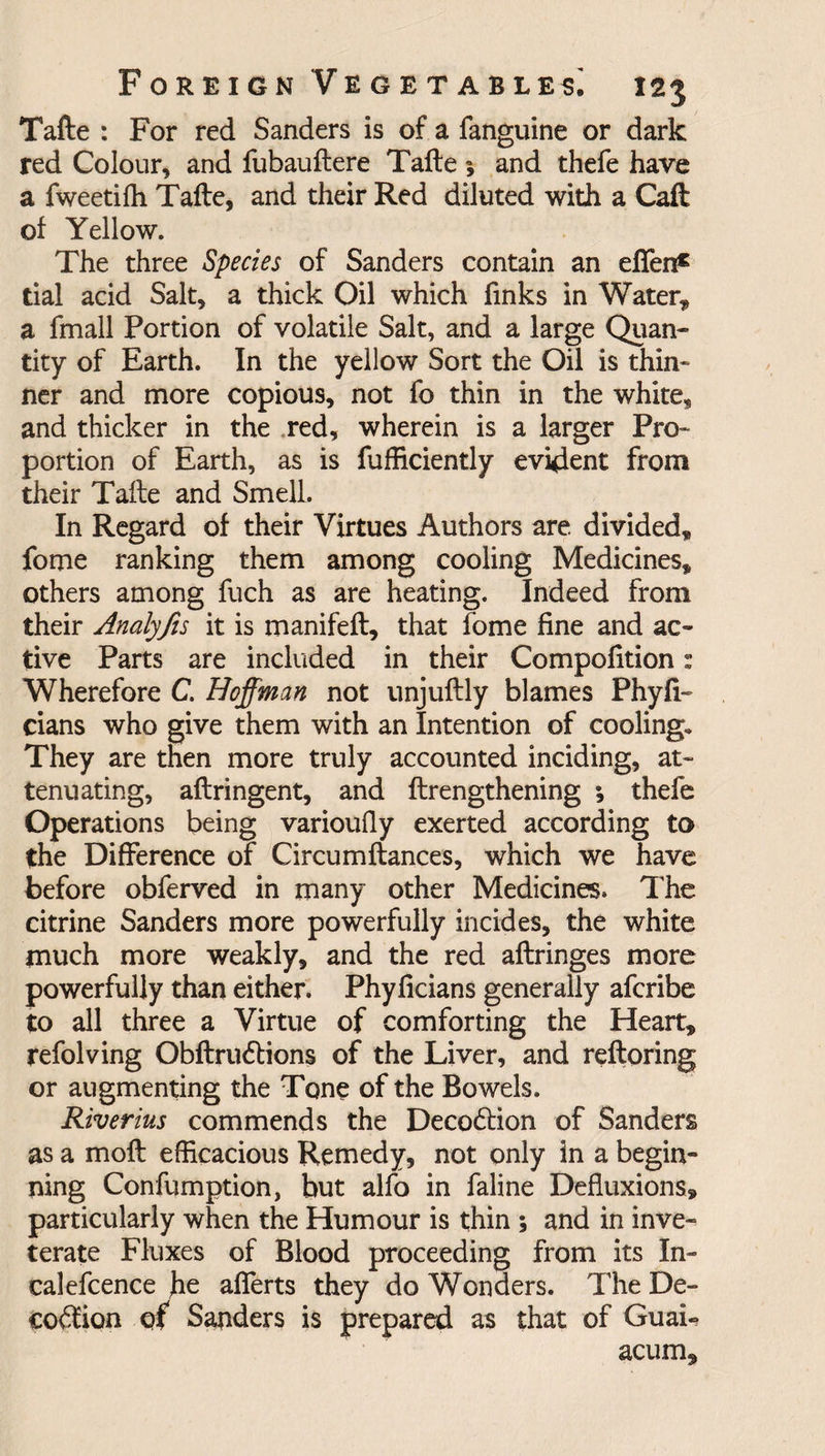 Tafte : For red Sanders is of a fanguine or dark red Colour, and fubauftere Tafteand thefe have a fweetifh Tafte, and their Red diluted with a Call of Yellow. The three Species of Sanders contain an effen£ tial acid Salt, a thick Oil which finks in Water* a fmall Portion of volatile Salt, and a large Quan¬ tity of Earth. In the yellow Sort the Oil is thin¬ ner and more copious, not fo thin in the white, and thicker in the red, wherein is a larger Pro¬ portion of Earth, as is fufficiently evident from their Tafte and Smell. In Regard of their Virtues Authors are. divided, fome ranking them among cooling Medicines, others among fuch as are heating. Indeed from their Analyfis it is manifeft, that fome fine and ac¬ tive Parts are included in their Compofition: Wherefore C. Hoffman not unjuftly blames Phyfi- dans who give them with an Intention of cooling. They are then more truly accounted inciding, at¬ tenuating, aftringent, and ftrengthening ; thefe Operations being varioufly exerted according to the Difference of Circumftances, which we have before obferved in many other Medicines, The citrine Sanders more powerfully incides, the white much more weakly, and the red aftringes more powerfully than either. Phyficians generally afcribe to all three a Virtue of comforting the Heart, refolving Obftrudtions of the Liver, and reftoring or augmenting the Tone of the Bowels. Riverius commends the Decodtion of Sanders as a moft efficacious Remedy, not only in a begin¬ ning Confumption, but alfo in faline Defluxions, particularly when the Humour is thin ; and in inve¬ terate Fluxes of Blood proceeding from its In- calefcence he afferts they do Wonders. The De- codfion of Sanders is prepared as that of GuaL acum.