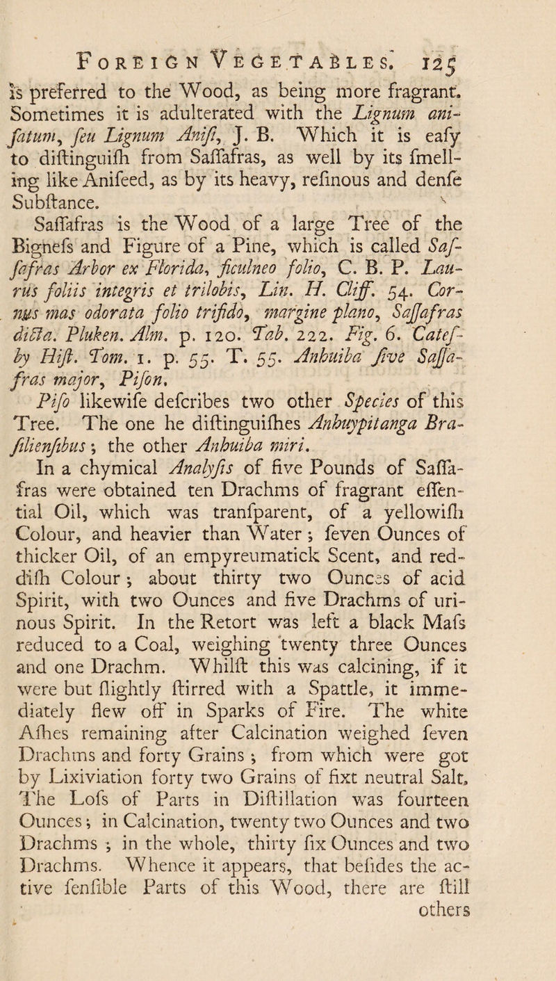 is preferred to the Wood, as being more fragrant. Sometimes it is adulterated with the Lignum ani- fatum, feu Lignum Anif, J. B. Which it is eafy to diftinguifh from Saffafras, as well by its fmell- ing like Anifeed, as by its heavy, refinous and denfe Subftance. v Saffafras is the Wood of a large Tree of the Bignefs and Figure of a Pine, which is called Saf¬ fafras Arbor ex Florida, ficulneo folio, C. B. P. Lau- rus foliis integris et trilobis, Lin. H. Cliff. 54, Cor- ms mas odorata folio trifido, margine piano, Saffafras didla. Fluken. Aim. p. 120. Lab. 222. Fig. 6. Catef- by Lift. Lom. 1. p. 55. T. 55. Anhuiba five Saffa¬ fras major, Fifon. Fifo likewife defcribes two other Species of this Tree. The one he diflinguifhes Anhuypitanga Bra- filienfibus \ the other Anhuiba miri. In a chymical Analyfis of five Pounds of Saffa¬ fras were obtained ten Drachms of fragrant effen- tial Oil, which was trarffparent, of a yellowifli Colour, and heavier than Water *, feven Ounces of thicker Oil, of an empyreumatick Scent, and red- difii Colour; about thirty two Ounces of acid Spirit, with two Ounces and five Drachms of uri¬ nous Spirit. In the Retort was left a black Mafs reduced to a Coal, weighing twenty three Ounces and one Drachm. Whilft this was calcining, if it were but (lightly ftirred with a Spattle, it imme¬ diately flew off in Sparks of Fire. The white Afhes remaining after Calcination weighed feven Drachms and forty Grains *, from which were got by Lixiviation forty two Grains of fixt neutral Salt, The Lofs of Parts in Diflillation was fourteen Ounces; in Calcination, twenty two Ounces and two Drachms ; in the whole, thirty fix Ounces and two Drachms. Whence it appears, that befides the ac¬ tive fenfible Parts of this Wood, there are ftill others