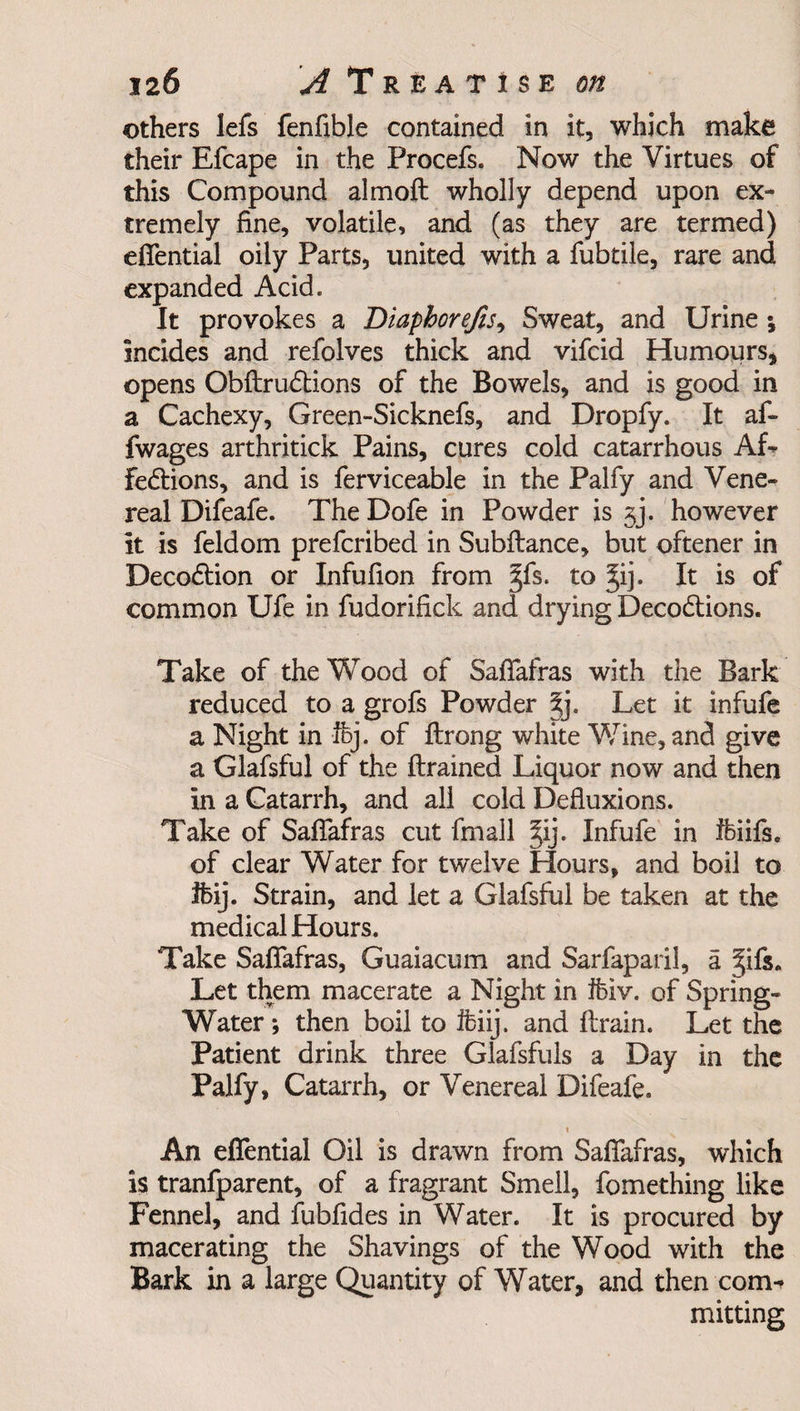 others lefs fenfible contained in it, which make their Efcape in the Procefs. Now the Virtues of this Compound altnoft wholly depend upon ex¬ tremely fine, volatile, and (as they are termed) efiential oily Parts, united with a fubtile, rare and expanded Acid. It provokes a Diaphorefis, Sweat, and Urine ; incides and refolves thick and vifcid Humours, opens Obftru&amp;ions of the Bowels, and is good in a Cachexy, Green-Sicknefs, and Dropfy. It af- fwages arthritick Pains, cures cold catarrhous Af¬ fections, and is ferviceable in the Palfy and Vene¬ real Difeafe. The Dofe in Powder is jj. however it is feldom prefcribed in Subftance, but oftener in DecoCtion or Infufion from §fs. to It is of common Ufe in fudorifick and drying DecoCtions. Take of the Wood of Safiafras with the Bark reduced to a grofs Powder 5;j. Let it infufe a Night in Ifej. of ftrong white Wine, and give a Glafsful of the {trained Liquor now and then in a Catarrh, and all cold Defluxions. Take of Safiafras cut fmall §ij. Infufe in ffeiifs. of clear Water for twelve Hours, and boil to Ifeij. Strain, and let a Glafsful be taken at the medical Hours. Take Safiafras, Guaiacum and Sarfaparil, a ^ift. Let them macerate a Night in feiv. of Spring- Water ; then boil to Ifeiij. and {train. Let the Patient drink three Glafsfuls a Day in the Palfy, Catarrh, or Venereal Difeafe.  \ An efiential Oil is drawn from Safiafras, which is tranfparent, of a fragrant Smell, fomething like Fennel, and fubfides in Water. It is procured by macerating the Shavings of the Wood with the Bark in a large Quantity of Water, and then com¬ mitting