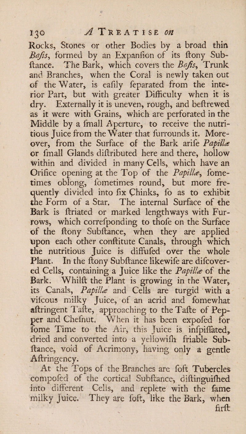 Rocks, Stones or other Bodies by a broad thin Bafis, formed by an Expansion of its ftony Sub¬ ftance. The Bark, which covers the Bafis, Trunk and Branches, when the Coral is newly taken out of the Water, is eafily feparated from the inte¬ rior Part, but with greater Difficulty when it is dry. Externally it is uneven, rough, and befirewed as it were with Grains, which are perforated in the Middle by a fmall Aperture, to receive the nutri- tious Juice from the Water that furrounds it. More¬ over, from the Surface of the Bark arife Papilla or fmall Glands diftributed here and there, hollow within and divided in many Cells, which have an Orifice opening at the Top of the Papilla, fome- times oblong, fometimes round, but more fre¬ quently divided into fix Chinks, fo as to exhibit the Form of a Star. The internal Surface of the Bark is ftriated or marked lengthways with Fur¬ rows, which correfponding to thofe on the Surface of the ftony Subftance, when they are applied upon each other conftitute Canals, through which the nutritious Juice is diffufed over the whole Plant. In the ftony Subftance likewife are difcover- ed Cells, containing a Juice like the Papilla of the Bark. Whilft the Plant is growing in the Water, its Canals, Papilla and Cells are turgid with a vilcous milky Juice, of an acrid and fomewhat aftringent Tafte, approaching to theTafte of Pep¬ per and Chefnut. When it has been expofed for fome Time to the Air, this juice is infpiffated,. dried and converted into a yellowifh friable Sub¬ ftance, void of Acrimony, having only a gentle Aftringency. At the Tops of the Branches are foft Tubercles compofed of the cortical Subftance, diftinguifhed into different Cells, and replete with the fame milky Juice. They are foft, like the Bark, when firft