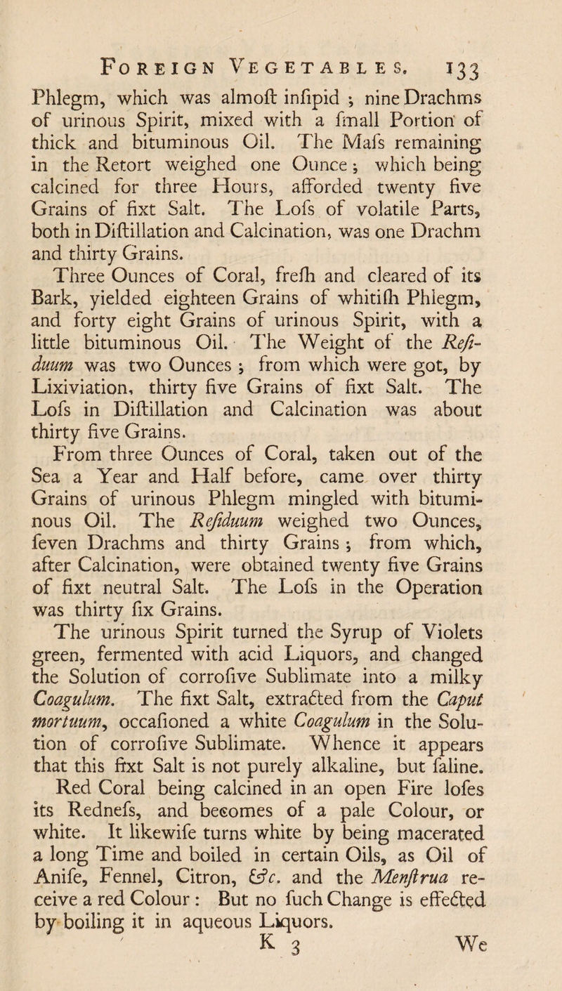 T33 Phlegm, which was almoft infipid *, nine Drachms of urinous Spirit, mixed with a fmall Portion of thick and bituminous Oil. The Mafs remaining in the Retort weighed one Ounce; which being calcined for three Flours, afforded twenty five Grains of fixt Salt. The Lofs of volatile Parts, both in Diftillation and Calcination, was one Drachm and thirty Grains. Three Ounces of Coral, frefh and cleared of its Bark, yielded eighteen Grains of whitifii Phlegm, and forty eight Grains of urinous Spirit, with a little bituminous Oil. The Weight of the Refi- duum was two Ounces ; from which were got, by Lixiviation, thirty five Grains of fixt Salt. The Lofs in Diftillation and Calcination was about thirty five Grains. From three Ounces of Coral, taken out of the Sea a Year and Half before, came over thirty Grains of urinous Phlegm mingled with bitumi¬ nous Oil. The Refiduum weighed two Ounces, feven Drachms and thirty Grains; from which, after Calcination, were obtained twenty five Grains of fixt neutral Salt. The Lofs in the Operation was thirty fix Grains. The urinous Spirit turned the Syrup of Violets green, fermented with acid Liquors, and changed the Solution of corrofive Sublimate into a milky Coagulum. The fixt Salt, extradted from the Caput mortuum, occafioned a white Coagulum in the Solu¬ tion of corrofive Sublimate. Whence it appears that this fixt Salt is not purely alkaline, but faline. Red Coral being calcined in an open Fire lofes its Rednefs, and becomes of a pale Colour, or white. It likewife turns white by being macerated a long Time and boiled in certain Oils, as Oil of Anife, Fennel, Citron, and the Menftrua re¬ ceive a red Colour : But no fuch Change is effedfed by boiling it in aqueous Liquors. K 3 We